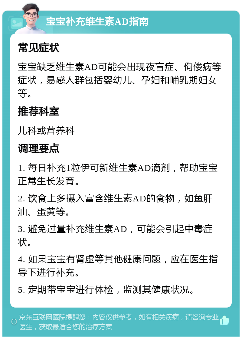 宝宝补充维生素AD指南 常见症状 宝宝缺乏维生素AD可能会出现夜盲症、佝偻病等症状，易感人群包括婴幼儿、孕妇和哺乳期妇女等。 推荐科室 儿科或营养科 调理要点 1. 每日补充1粒伊可新维生素AD滴剂，帮助宝宝正常生长发育。 2. 饮食上多摄入富含维生素AD的食物，如鱼肝油、蛋黄等。 3. 避免过量补充维生素AD，可能会引起中毒症状。 4. 如果宝宝有肾虚等其他健康问题，应在医生指导下进行补充。 5. 定期带宝宝进行体检，监测其健康状况。