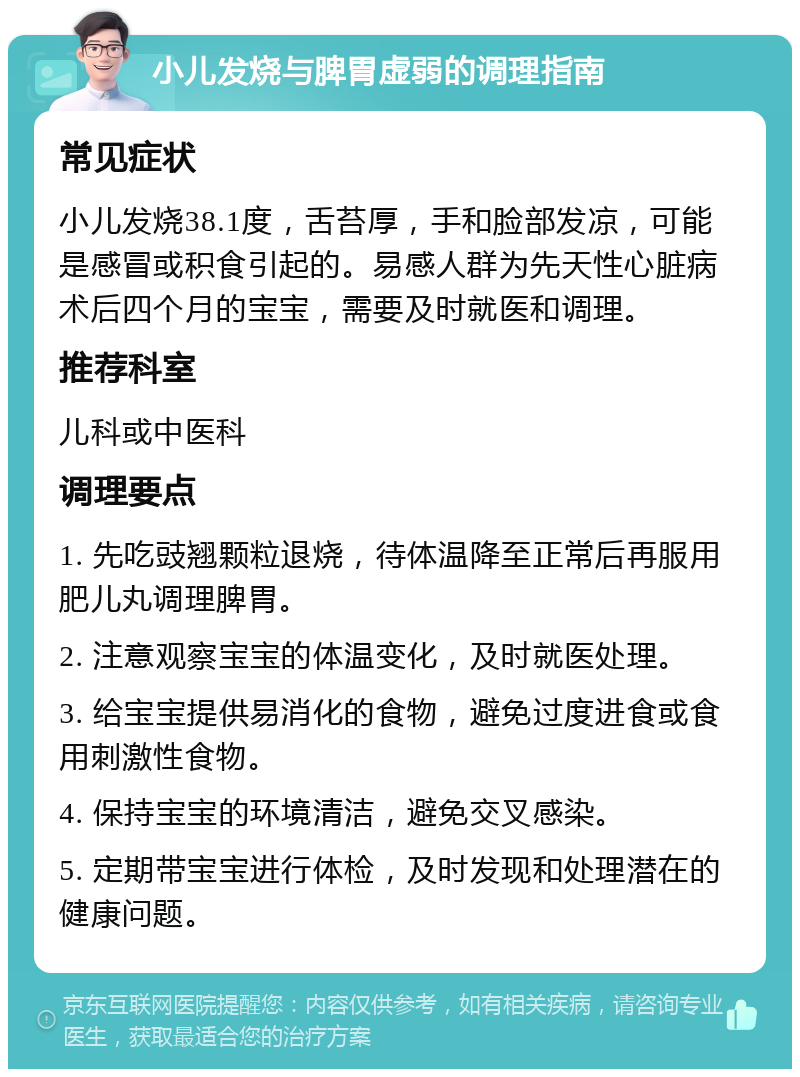 小儿发烧与脾胃虚弱的调理指南 常见症状 小儿发烧38.1度，舌苔厚，手和脸部发凉，可能是感冒或积食引起的。易感人群为先天性心脏病术后四个月的宝宝，需要及时就医和调理。 推荐科室 儿科或中医科 调理要点 1. 先吃豉翘颗粒退烧，待体温降至正常后再服用肥儿丸调理脾胃。 2. 注意观察宝宝的体温变化，及时就医处理。 3. 给宝宝提供易消化的食物，避免过度进食或食用刺激性食物。 4. 保持宝宝的环境清洁，避免交叉感染。 5. 定期带宝宝进行体检，及时发现和处理潜在的健康问题。