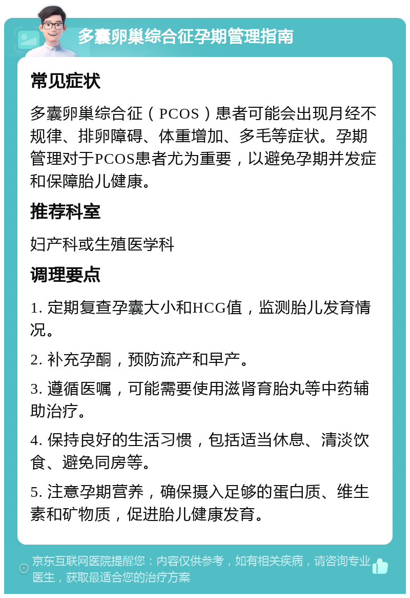 多囊卵巢综合征孕期管理指南 常见症状 多囊卵巢综合征（PCOS）患者可能会出现月经不规律、排卵障碍、体重增加、多毛等症状。孕期管理对于PCOS患者尤为重要，以避免孕期并发症和保障胎儿健康。 推荐科室 妇产科或生殖医学科 调理要点 1. 定期复查孕囊大小和HCG值，监测胎儿发育情况。 2. 补充孕酮，预防流产和早产。 3. 遵循医嘱，可能需要使用滋肾育胎丸等中药辅助治疗。 4. 保持良好的生活习惯，包括适当休息、清淡饮食、避免同房等。 5. 注意孕期营养，确保摄入足够的蛋白质、维生素和矿物质，促进胎儿健康发育。