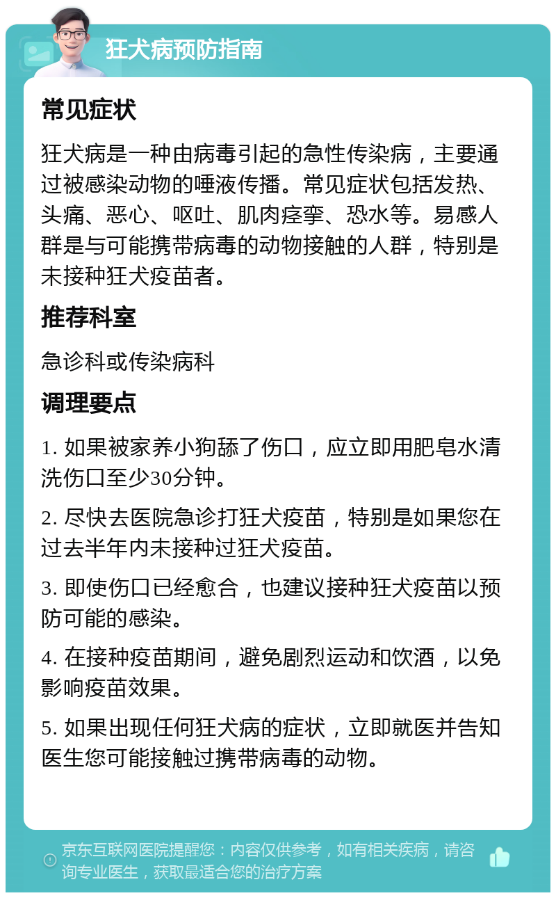 狂犬病预防指南 常见症状 狂犬病是一种由病毒引起的急性传染病，主要通过被感染动物的唾液传播。常见症状包括发热、头痛、恶心、呕吐、肌肉痉挛、恐水等。易感人群是与可能携带病毒的动物接触的人群，特别是未接种狂犬疫苗者。 推荐科室 急诊科或传染病科 调理要点 1. 如果被家养小狗舔了伤口，应立即用肥皂水清洗伤口至少30分钟。 2. 尽快去医院急诊打狂犬疫苗，特别是如果您在过去半年内未接种过狂犬疫苗。 3. 即使伤口已经愈合，也建议接种狂犬疫苗以预防可能的感染。 4. 在接种疫苗期间，避免剧烈运动和饮酒，以免影响疫苗效果。 5. 如果出现任何狂犬病的症状，立即就医并告知医生您可能接触过携带病毒的动物。