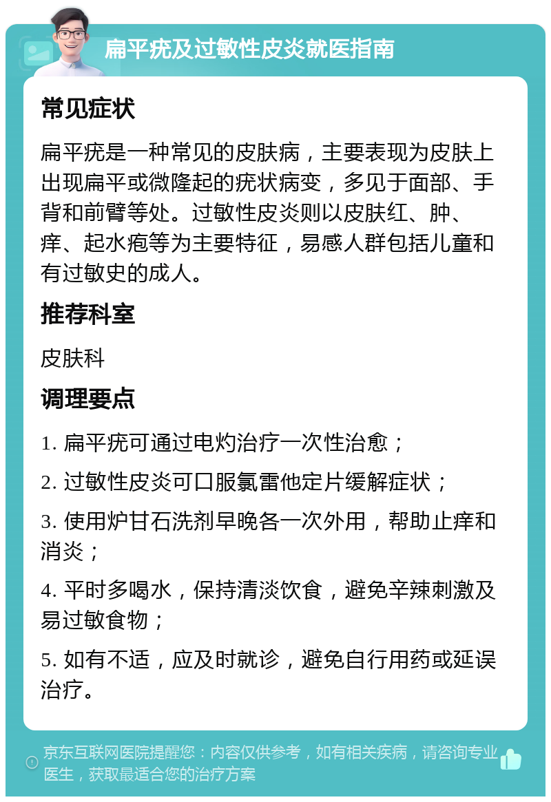 扁平疣及过敏性皮炎就医指南 常见症状 扁平疣是一种常见的皮肤病，主要表现为皮肤上出现扁平或微隆起的疣状病变，多见于面部、手背和前臂等处。过敏性皮炎则以皮肤红、肿、痒、起水疱等为主要特征，易感人群包括儿童和有过敏史的成人。 推荐科室 皮肤科 调理要点 1. 扁平疣可通过电灼治疗一次性治愈； 2. 过敏性皮炎可口服氯雷他定片缓解症状； 3. 使用炉甘石洗剂早晚各一次外用，帮助止痒和消炎； 4. 平时多喝水，保持清淡饮食，避免辛辣刺激及易过敏食物； 5. 如有不适，应及时就诊，避免自行用药或延误治疗。