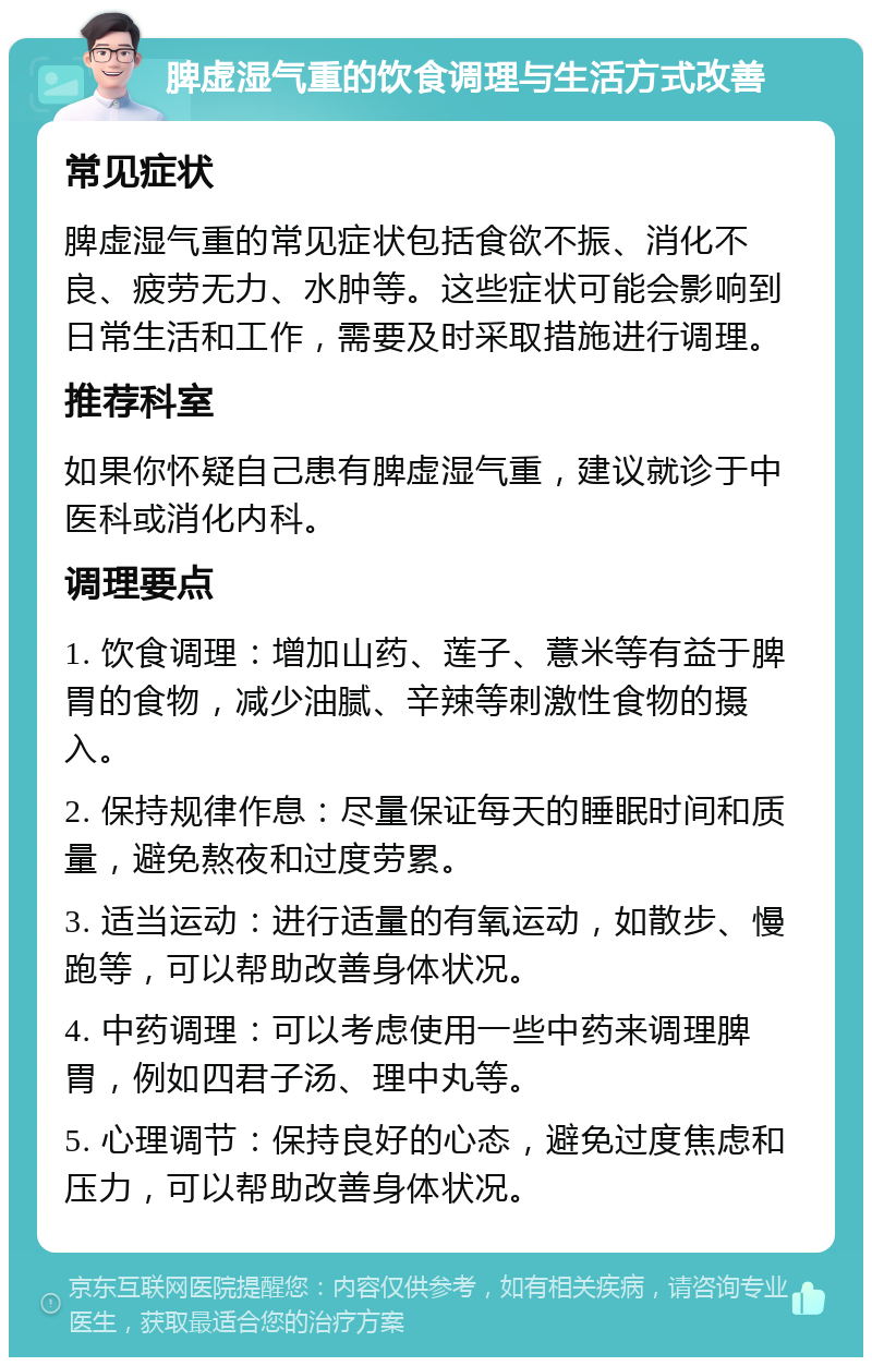 脾虚湿气重的饮食调理与生活方式改善 常见症状 脾虚湿气重的常见症状包括食欲不振、消化不良、疲劳无力、水肿等。这些症状可能会影响到日常生活和工作，需要及时采取措施进行调理。 推荐科室 如果你怀疑自己患有脾虚湿气重，建议就诊于中医科或消化内科。 调理要点 1. 饮食调理：增加山药、莲子、薏米等有益于脾胃的食物，减少油腻、辛辣等刺激性食物的摄入。 2. 保持规律作息：尽量保证每天的睡眠时间和质量，避免熬夜和过度劳累。 3. 适当运动：进行适量的有氧运动，如散步、慢跑等，可以帮助改善身体状况。 4. 中药调理：可以考虑使用一些中药来调理脾胃，例如四君子汤、理中丸等。 5. 心理调节：保持良好的心态，避免过度焦虑和压力，可以帮助改善身体状况。