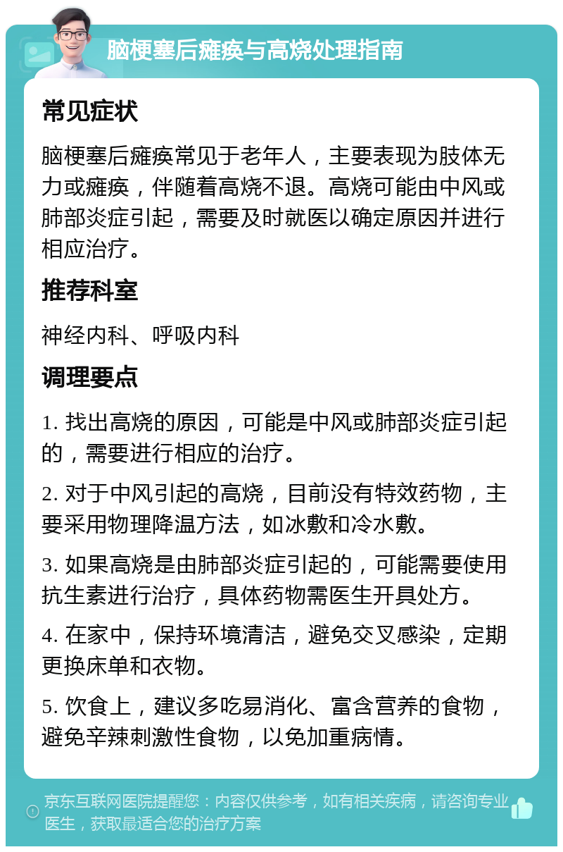 脑梗塞后瘫痪与高烧处理指南 常见症状 脑梗塞后瘫痪常见于老年人，主要表现为肢体无力或瘫痪，伴随着高烧不退。高烧可能由中风或肺部炎症引起，需要及时就医以确定原因并进行相应治疗。 推荐科室 神经内科、呼吸内科 调理要点 1. 找出高烧的原因，可能是中风或肺部炎症引起的，需要进行相应的治疗。 2. 对于中风引起的高烧，目前没有特效药物，主要采用物理降温方法，如冰敷和冷水敷。 3. 如果高烧是由肺部炎症引起的，可能需要使用抗生素进行治疗，具体药物需医生开具处方。 4. 在家中，保持环境清洁，避免交叉感染，定期更换床单和衣物。 5. 饮食上，建议多吃易消化、富含营养的食物，避免辛辣刺激性食物，以免加重病情。