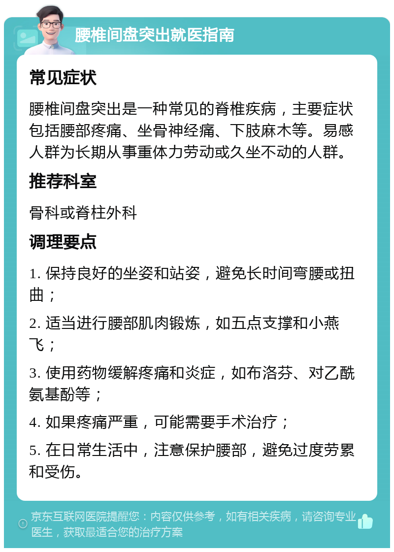 腰椎间盘突出就医指南 常见症状 腰椎间盘突出是一种常见的脊椎疾病，主要症状包括腰部疼痛、坐骨神经痛、下肢麻木等。易感人群为长期从事重体力劳动或久坐不动的人群。 推荐科室 骨科或脊柱外科 调理要点 1. 保持良好的坐姿和站姿，避免长时间弯腰或扭曲； 2. 适当进行腰部肌肉锻炼，如五点支撑和小燕飞； 3. 使用药物缓解疼痛和炎症，如布洛芬、对乙酰氨基酚等； 4. 如果疼痛严重，可能需要手术治疗； 5. 在日常生活中，注意保护腰部，避免过度劳累和受伤。