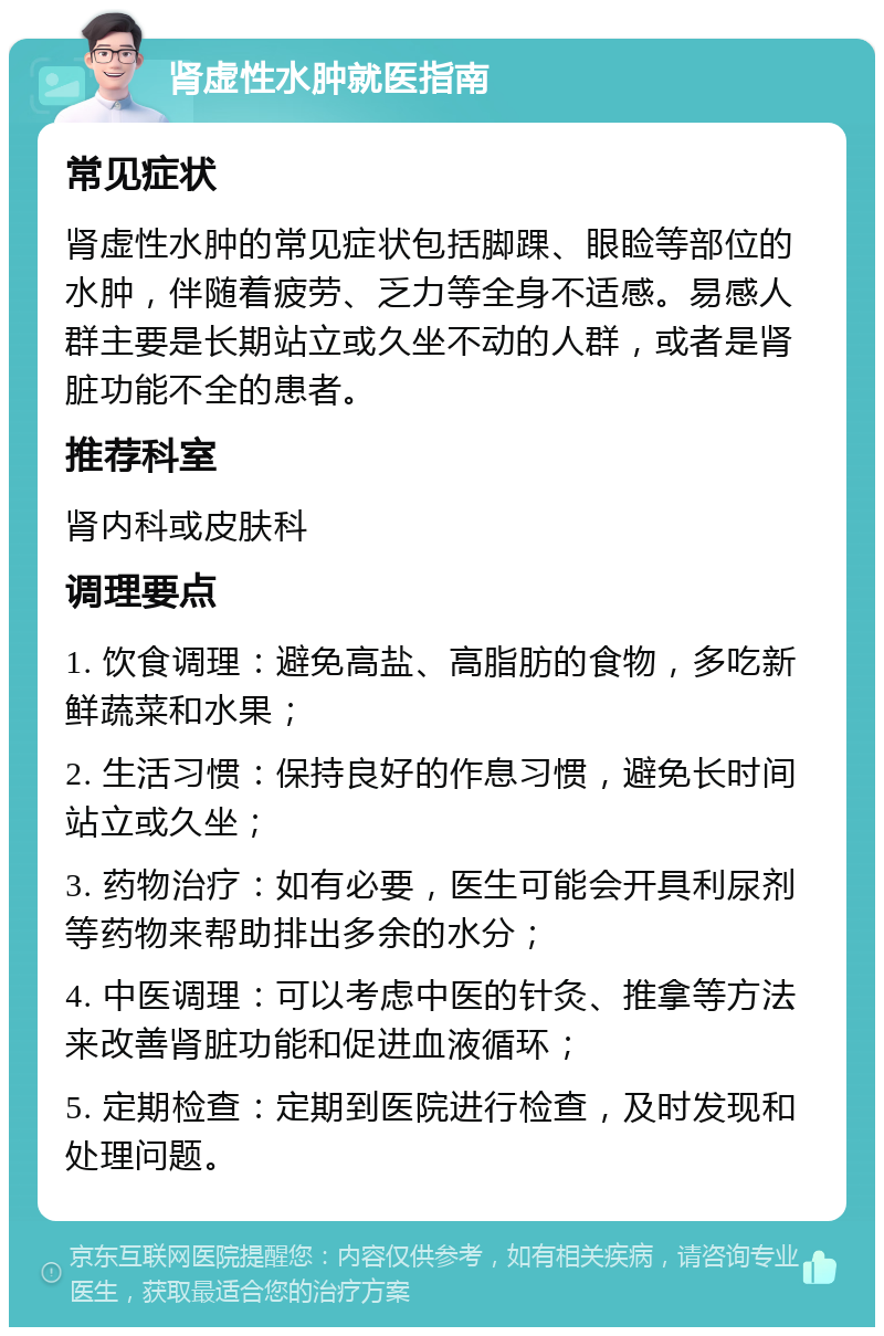 肾虚性水肿就医指南 常见症状 肾虚性水肿的常见症状包括脚踝、眼睑等部位的水肿，伴随着疲劳、乏力等全身不适感。易感人群主要是长期站立或久坐不动的人群，或者是肾脏功能不全的患者。 推荐科室 肾内科或皮肤科 调理要点 1. 饮食调理：避免高盐、高脂肪的食物，多吃新鲜蔬菜和水果； 2. 生活习惯：保持良好的作息习惯，避免长时间站立或久坐； 3. 药物治疗：如有必要，医生可能会开具利尿剂等药物来帮助排出多余的水分； 4. 中医调理：可以考虑中医的针灸、推拿等方法来改善肾脏功能和促进血液循环； 5. 定期检查：定期到医院进行检查，及时发现和处理问题。