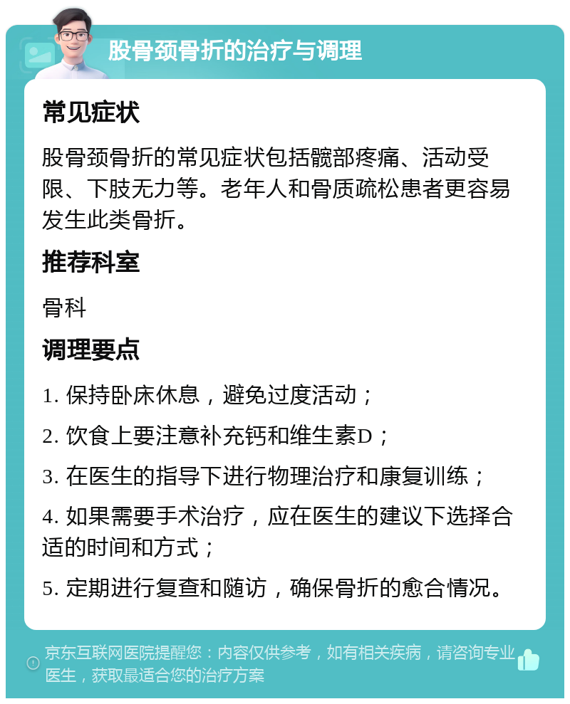 股骨颈骨折的治疗与调理 常见症状 股骨颈骨折的常见症状包括髋部疼痛、活动受限、下肢无力等。老年人和骨质疏松患者更容易发生此类骨折。 推荐科室 骨科 调理要点 1. 保持卧床休息，避免过度活动； 2. 饮食上要注意补充钙和维生素D； 3. 在医生的指导下进行物理治疗和康复训练； 4. 如果需要手术治疗，应在医生的建议下选择合适的时间和方式； 5. 定期进行复查和随访，确保骨折的愈合情况。