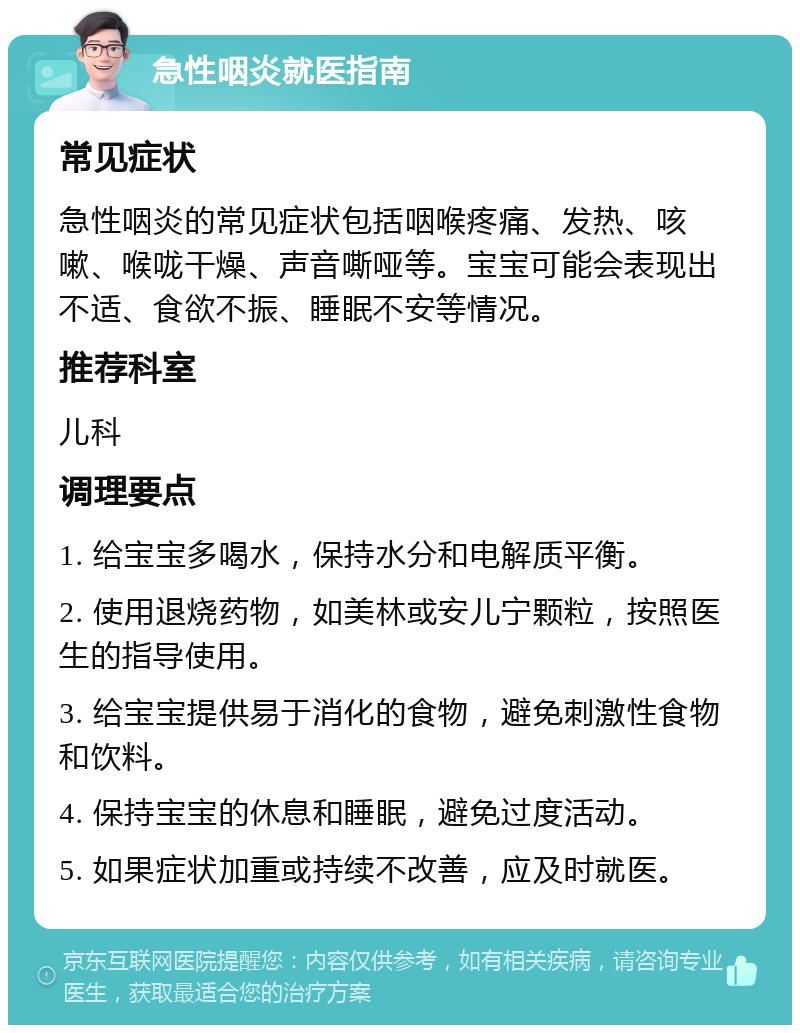 急性咽炎就医指南 常见症状 急性咽炎的常见症状包括咽喉疼痛、发热、咳嗽、喉咙干燥、声音嘶哑等。宝宝可能会表现出不适、食欲不振、睡眠不安等情况。 推荐科室 儿科 调理要点 1. 给宝宝多喝水，保持水分和电解质平衡。 2. 使用退烧药物，如美林或安儿宁颗粒，按照医生的指导使用。 3. 给宝宝提供易于消化的食物，避免刺激性食物和饮料。 4. 保持宝宝的休息和睡眠，避免过度活动。 5. 如果症状加重或持续不改善，应及时就医。