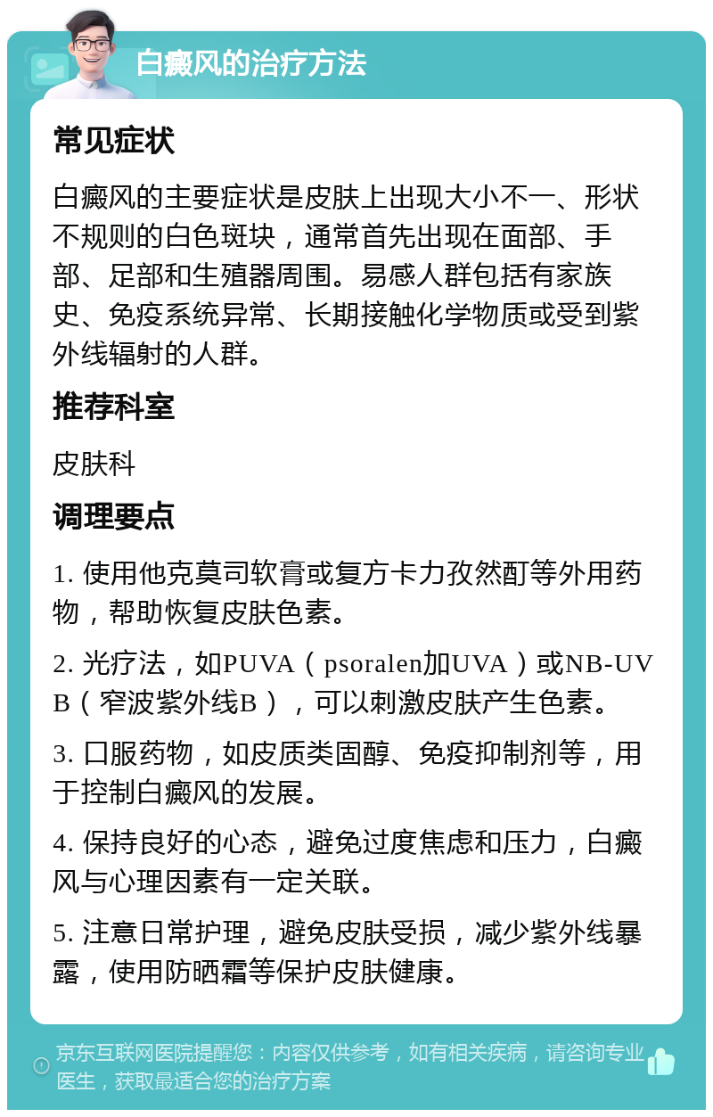 白癜风的治疗方法 常见症状 白癜风的主要症状是皮肤上出现大小不一、形状不规则的白色斑块，通常首先出现在面部、手部、足部和生殖器周围。易感人群包括有家族史、免疫系统异常、长期接触化学物质或受到紫外线辐射的人群。 推荐科室 皮肤科 调理要点 1. 使用他克莫司软膏或复方卡力孜然酊等外用药物，帮助恢复皮肤色素。 2. 光疗法，如PUVA（psoralen加UVA）或NB-UVB（窄波紫外线B），可以刺激皮肤产生色素。 3. 口服药物，如皮质类固醇、免疫抑制剂等，用于控制白癜风的发展。 4. 保持良好的心态，避免过度焦虑和压力，白癜风与心理因素有一定关联。 5. 注意日常护理，避免皮肤受损，减少紫外线暴露，使用防晒霜等保护皮肤健康。