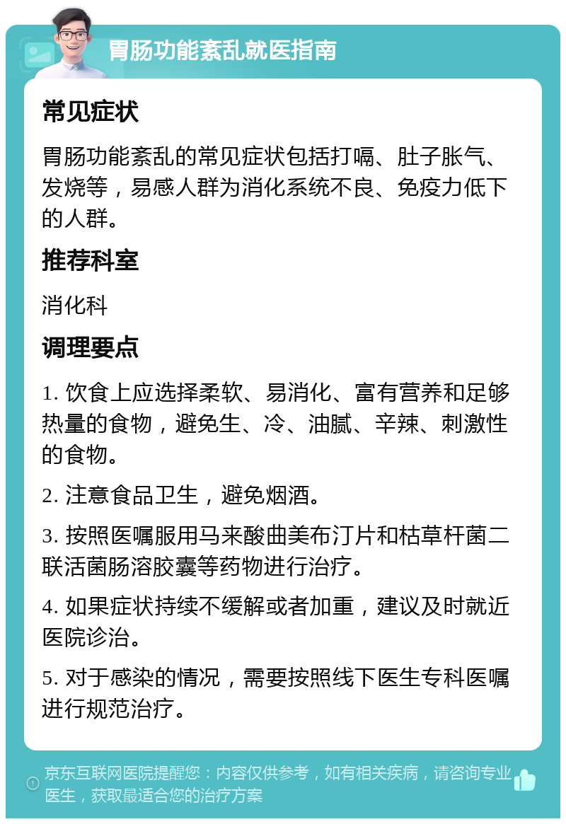 胃肠功能紊乱就医指南 常见症状 胃肠功能紊乱的常见症状包括打嗝、肚子胀气、发烧等，易感人群为消化系统不良、免疫力低下的人群。 推荐科室 消化科 调理要点 1. 饮食上应选择柔软、易消化、富有营养和足够热量的食物，避免生、冷、油腻、辛辣、刺激性的食物。 2. 注意食品卫生，避免烟酒。 3. 按照医嘱服用马来酸曲美布汀片和枯草杆菌二联活菌肠溶胶囊等药物进行治疗。 4. 如果症状持续不缓解或者加重，建议及时就近医院诊治。 5. 对于感染的情况，需要按照线下医生专科医嘱进行规范治疗。