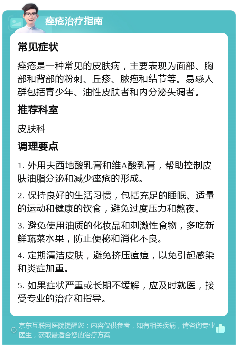 痤疮治疗指南 常见症状 痤疮是一种常见的皮肤病，主要表现为面部、胸部和背部的粉刺、丘疹、脓疱和结节等。易感人群包括青少年、油性皮肤者和内分泌失调者。 推荐科室 皮肤科 调理要点 1. 外用夫西地酸乳膏和维A酸乳膏，帮助控制皮肤油脂分泌和减少痤疮的形成。 2. 保持良好的生活习惯，包括充足的睡眠、适量的运动和健康的饮食，避免过度压力和熬夜。 3. 避免使用油质的化妆品和刺激性食物，多吃新鲜蔬菜水果，防止便秘和消化不良。 4. 定期清洁皮肤，避免挤压痘痘，以免引起感染和炎症加重。 5. 如果症状严重或长期不缓解，应及时就医，接受专业的治疗和指导。