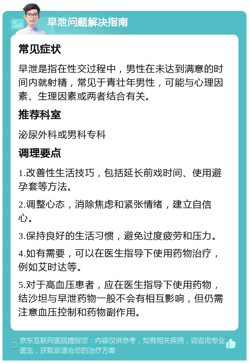 早泄问题解决指南 常见症状 早泄是指在性交过程中，男性在未达到满意的时间内就射精，常见于青壮年男性，可能与心理因素、生理因素或两者结合有关。 推荐科室 泌尿外科或男科专科 调理要点 1.改善性生活技巧，包括延长前戏时间、使用避孕套等方法。 2.调整心态，消除焦虑和紧张情绪，建立自信心。 3.保持良好的生活习惯，避免过度疲劳和压力。 4.如有需要，可以在医生指导下使用药物治疗，例如艾时达等。 5.对于高血压患者，应在医生指导下使用药物，结沙坦与早泄药物一般不会有相互影响，但仍需注意血压控制和药物副作用。