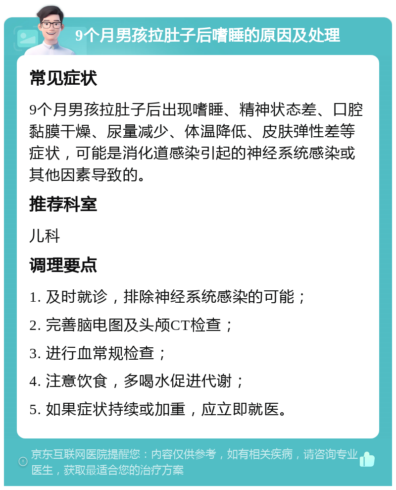 9个月男孩拉肚子后嗜睡的原因及处理 常见症状 9个月男孩拉肚子后出现嗜睡、精神状态差、口腔黏膜干燥、尿量减少、体温降低、皮肤弹性差等症状，可能是消化道感染引起的神经系统感染或其他因素导致的。 推荐科室 儿科 调理要点 1. 及时就诊，排除神经系统感染的可能； 2. 完善脑电图及头颅CT检查； 3. 进行血常规检查； 4. 注意饮食，多喝水促进代谢； 5. 如果症状持续或加重，应立即就医。