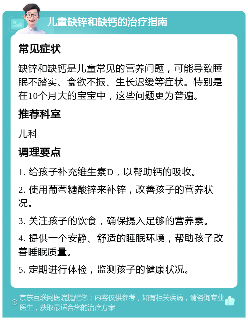 儿童缺锌和缺钙的治疗指南 常见症状 缺锌和缺钙是儿童常见的营养问题，可能导致睡眠不踏实、食欲不振、生长迟缓等症状。特别是在10个月大的宝宝中，这些问题更为普遍。 推荐科室 儿科 调理要点 1. 给孩子补充维生素D，以帮助钙的吸收。 2. 使用葡萄糖酸锌来补锌，改善孩子的营养状况。 3. 关注孩子的饮食，确保摄入足够的营养素。 4. 提供一个安静、舒适的睡眠环境，帮助孩子改善睡眠质量。 5. 定期进行体检，监测孩子的健康状况。