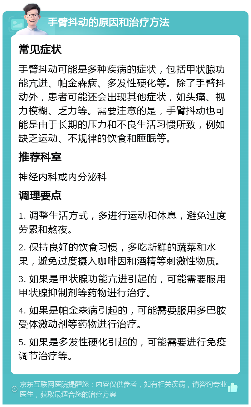 手臂抖动的原因和治疗方法 常见症状 手臂抖动可能是多种疾病的症状，包括甲状腺功能亢进、帕金森病、多发性硬化等。除了手臂抖动外，患者可能还会出现其他症状，如头痛、视力模糊、乏力等。需要注意的是，手臂抖动也可能是由于长期的压力和不良生活习惯所致，例如缺乏运动、不规律的饮食和睡眠等。 推荐科室 神经内科或内分泌科 调理要点 1. 调整生活方式，多进行运动和休息，避免过度劳累和熬夜。 2. 保持良好的饮食习惯，多吃新鲜的蔬菜和水果，避免过度摄入咖啡因和酒精等刺激性物质。 3. 如果是甲状腺功能亢进引起的，可能需要服用甲状腺抑制剂等药物进行治疗。 4. 如果是帕金森病引起的，可能需要服用多巴胺受体激动剂等药物进行治疗。 5. 如果是多发性硬化引起的，可能需要进行免疫调节治疗等。