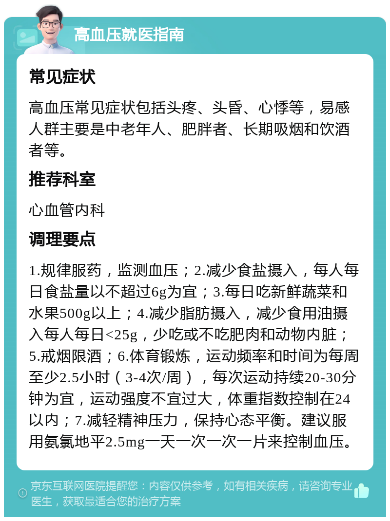 高血压就医指南 常见症状 高血压常见症状包括头疼、头昏、心悸等，易感人群主要是中老年人、肥胖者、长期吸烟和饮酒者等。 推荐科室 心血管内科 调理要点 1.规律服药，监测血压；2.减少食盐摄入，每人每日食盐量以不超过6g为宜；3.每日吃新鲜蔬菜和水果500g以上；4.减少脂肪摄入，减少食用油摄入每人每日<25g，少吃或不吃肥肉和动物内脏；5.戒烟限酒；6.体育锻炼，运动频率和时间为每周至少2.5小时（3-4次/周），每次运动持续20-30分钟为宜，运动强度不宜过大，体重指数控制在24以内；7.减轻精神压力，保持心态平衡。建议服用氨氯地平2.5mg一天一次一次一片来控制血压。