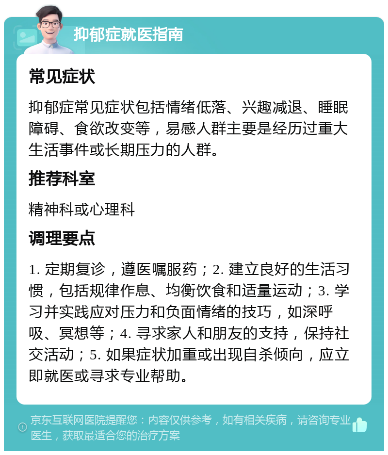 抑郁症就医指南 常见症状 抑郁症常见症状包括情绪低落、兴趣减退、睡眠障碍、食欲改变等，易感人群主要是经历过重大生活事件或长期压力的人群。 推荐科室 精神科或心理科 调理要点 1. 定期复诊，遵医嘱服药；2. 建立良好的生活习惯，包括规律作息、均衡饮食和适量运动；3. 学习并实践应对压力和负面情绪的技巧，如深呼吸、冥想等；4. 寻求家人和朋友的支持，保持社交活动；5. 如果症状加重或出现自杀倾向，应立即就医或寻求专业帮助。