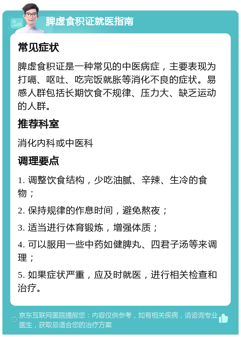 脾虚食积证就医指南 常见症状 脾虚食积证是一种常见的中医病症，主要表现为打嗝、呕吐、吃完饭就胀等消化不良的症状。易感人群包括长期饮食不规律、压力大、缺乏运动的人群。 推荐科室 消化内科或中医科 调理要点 1. 调整饮食结构，少吃油腻、辛辣、生冷的食物； 2. 保持规律的作息时间，避免熬夜； 3. 适当进行体育锻炼，增强体质； 4. 可以服用一些中药如健脾丸、四君子汤等来调理； 5. 如果症状严重，应及时就医，进行相关检查和治疗。