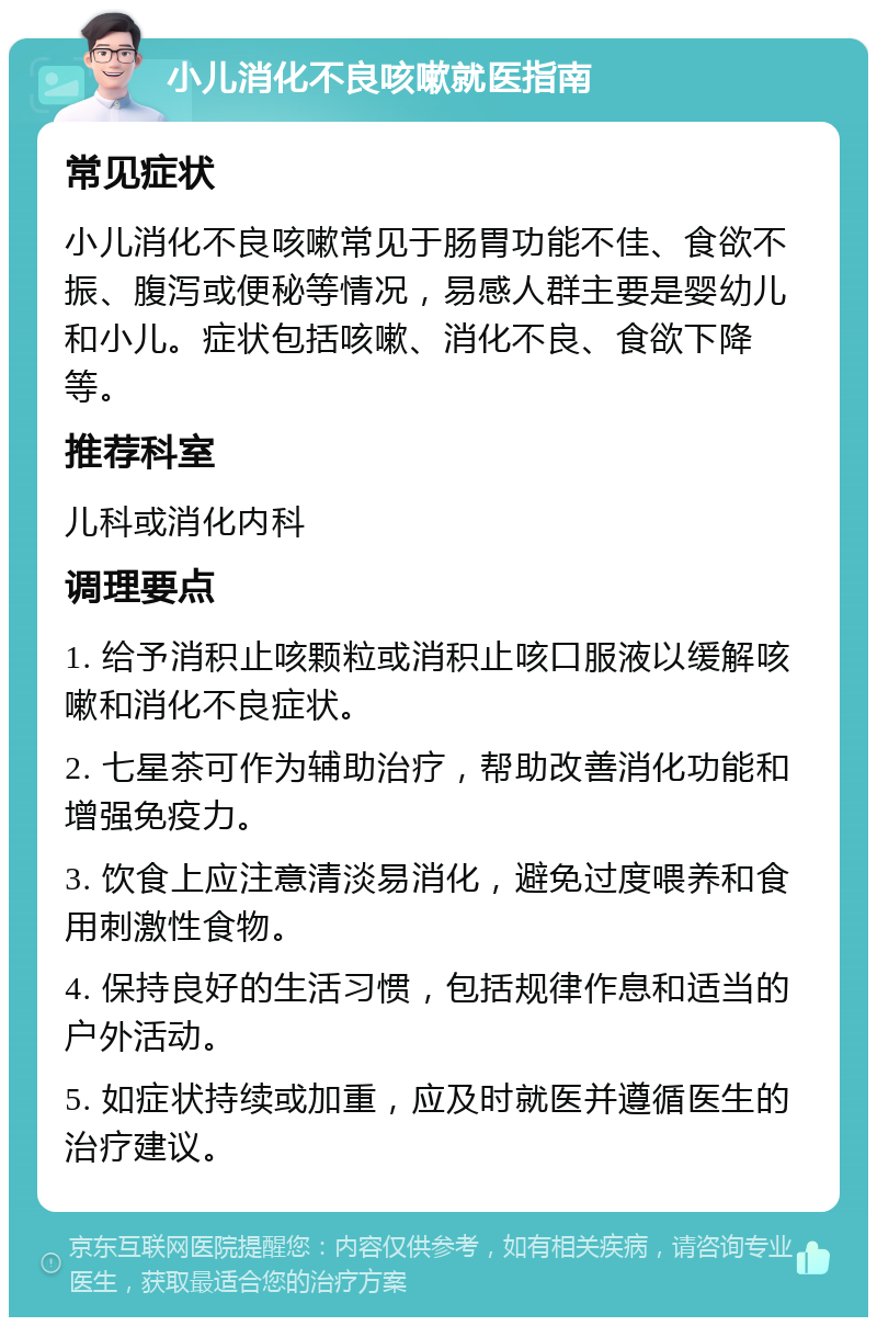 小儿消化不良咳嗽就医指南 常见症状 小儿消化不良咳嗽常见于肠胃功能不佳、食欲不振、腹泻或便秘等情况，易感人群主要是婴幼儿和小儿。症状包括咳嗽、消化不良、食欲下降等。 推荐科室 儿科或消化内科 调理要点 1. 给予消积止咳颗粒或消积止咳口服液以缓解咳嗽和消化不良症状。 2. 七星茶可作为辅助治疗，帮助改善消化功能和增强免疫力。 3. 饮食上应注意清淡易消化，避免过度喂养和食用刺激性食物。 4. 保持良好的生活习惯，包括规律作息和适当的户外活动。 5. 如症状持续或加重，应及时就医并遵循医生的治疗建议。