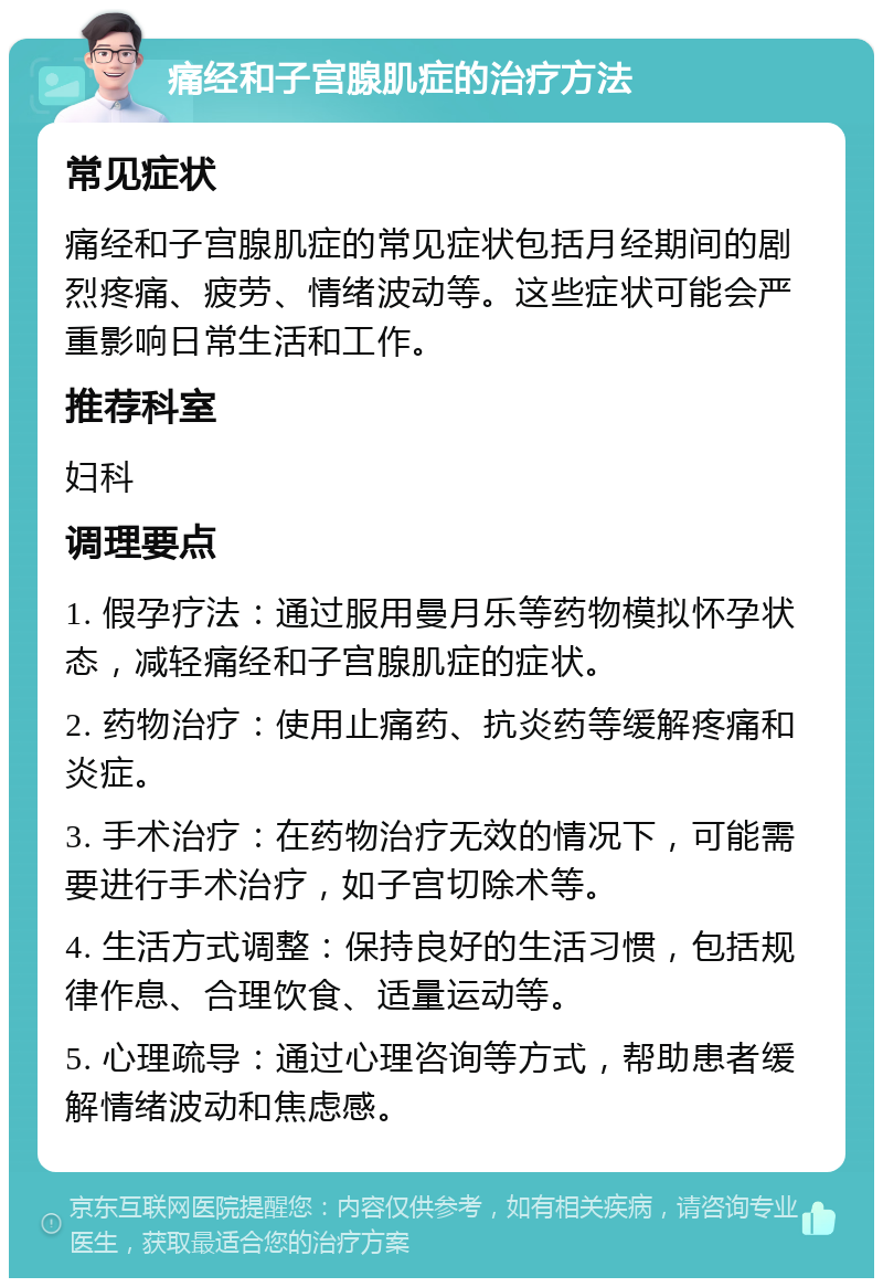 痛经和子宫腺肌症的治疗方法 常见症状 痛经和子宫腺肌症的常见症状包括月经期间的剧烈疼痛、疲劳、情绪波动等。这些症状可能会严重影响日常生活和工作。 推荐科室 妇科 调理要点 1. 假孕疗法：通过服用曼月乐等药物模拟怀孕状态，减轻痛经和子宫腺肌症的症状。 2. 药物治疗：使用止痛药、抗炎药等缓解疼痛和炎症。 3. 手术治疗：在药物治疗无效的情况下，可能需要进行手术治疗，如子宫切除术等。 4. 生活方式调整：保持良好的生活习惯，包括规律作息、合理饮食、适量运动等。 5. 心理疏导：通过心理咨询等方式，帮助患者缓解情绪波动和焦虑感。