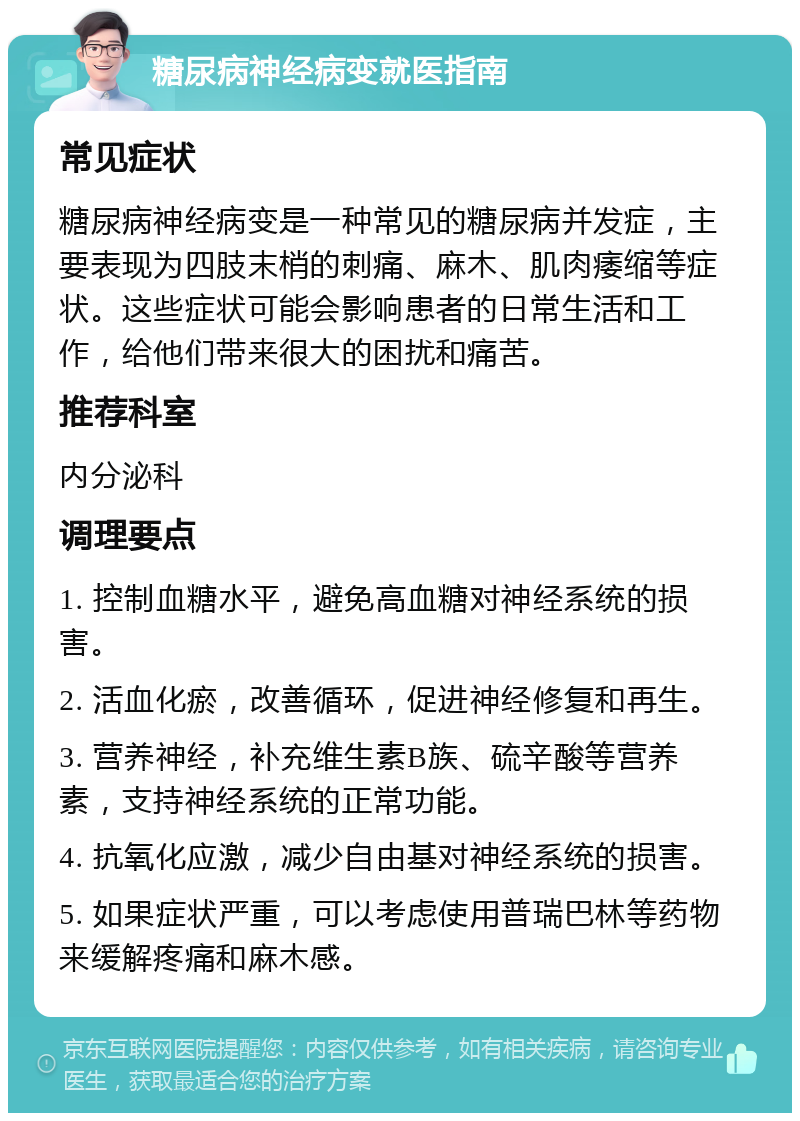 糖尿病神经病变就医指南 常见症状 糖尿病神经病变是一种常见的糖尿病并发症，主要表现为四肢末梢的刺痛、麻木、肌肉痿缩等症状。这些症状可能会影响患者的日常生活和工作，给他们带来很大的困扰和痛苦。 推荐科室 内分泌科 调理要点 1. 控制血糖水平，避免高血糖对神经系统的损害。 2. 活血化瘀，改善循环，促进神经修复和再生。 3. 营养神经，补充维生素B族、硫辛酸等营养素，支持神经系统的正常功能。 4. 抗氧化应激，减少自由基对神经系统的损害。 5. 如果症状严重，可以考虑使用普瑞巴林等药物来缓解疼痛和麻木感。