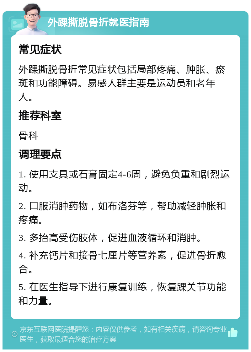 外踝撕脱骨折就医指南 常见症状 外踝撕脱骨折常见症状包括局部疼痛、肿胀、瘀斑和功能障碍。易感人群主要是运动员和老年人。 推荐科室 骨科 调理要点 1. 使用支具或石膏固定4-6周，避免负重和剧烈运动。 2. 口服消肿药物，如布洛芬等，帮助减轻肿胀和疼痛。 3. 多抬高受伤肢体，促进血液循环和消肿。 4. 补充钙片和接骨七厘片等营养素，促进骨折愈合。 5. 在医生指导下进行康复训练，恢复踝关节功能和力量。