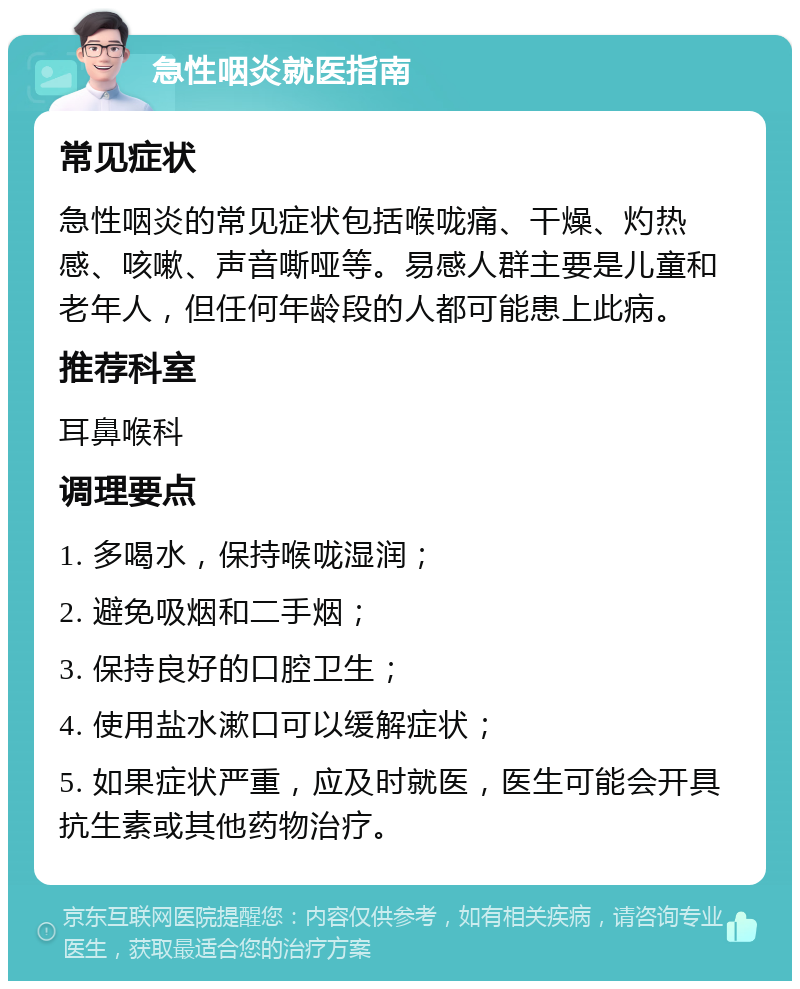 急性咽炎就医指南 常见症状 急性咽炎的常见症状包括喉咙痛、干燥、灼热感、咳嗽、声音嘶哑等。易感人群主要是儿童和老年人，但任何年龄段的人都可能患上此病。 推荐科室 耳鼻喉科 调理要点 1. 多喝水，保持喉咙湿润； 2. 避免吸烟和二手烟； 3. 保持良好的口腔卫生； 4. 使用盐水漱口可以缓解症状； 5. 如果症状严重，应及时就医，医生可能会开具抗生素或其他药物治疗。