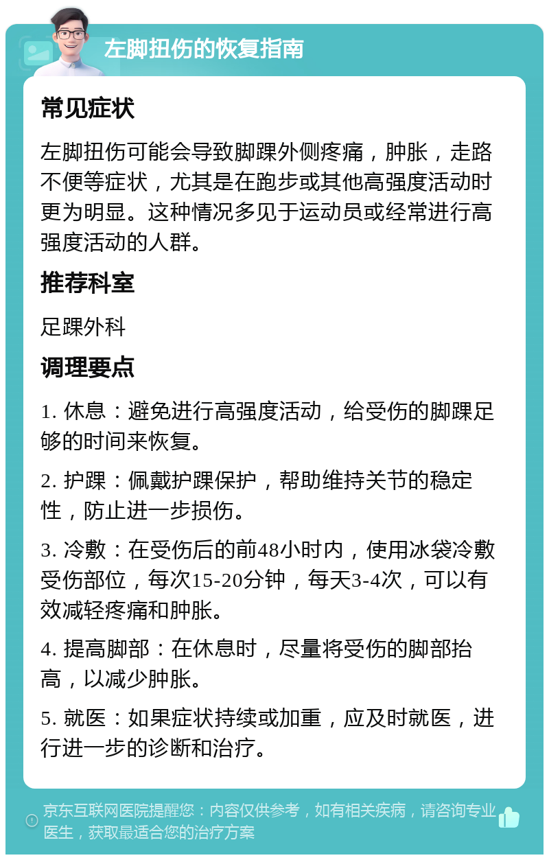 左脚扭伤的恢复指南 常见症状 左脚扭伤可能会导致脚踝外侧疼痛，肿胀，走路不便等症状，尤其是在跑步或其他高强度活动时更为明显。这种情况多见于运动员或经常进行高强度活动的人群。 推荐科室 足踝外科 调理要点 1. 休息：避免进行高强度活动，给受伤的脚踝足够的时间来恢复。 2. 护踝：佩戴护踝保护，帮助维持关节的稳定性，防止进一步损伤。 3. 冷敷：在受伤后的前48小时内，使用冰袋冷敷受伤部位，每次15-20分钟，每天3-4次，可以有效减轻疼痛和肿胀。 4. 提高脚部：在休息时，尽量将受伤的脚部抬高，以减少肿胀。 5. 就医：如果症状持续或加重，应及时就医，进行进一步的诊断和治疗。