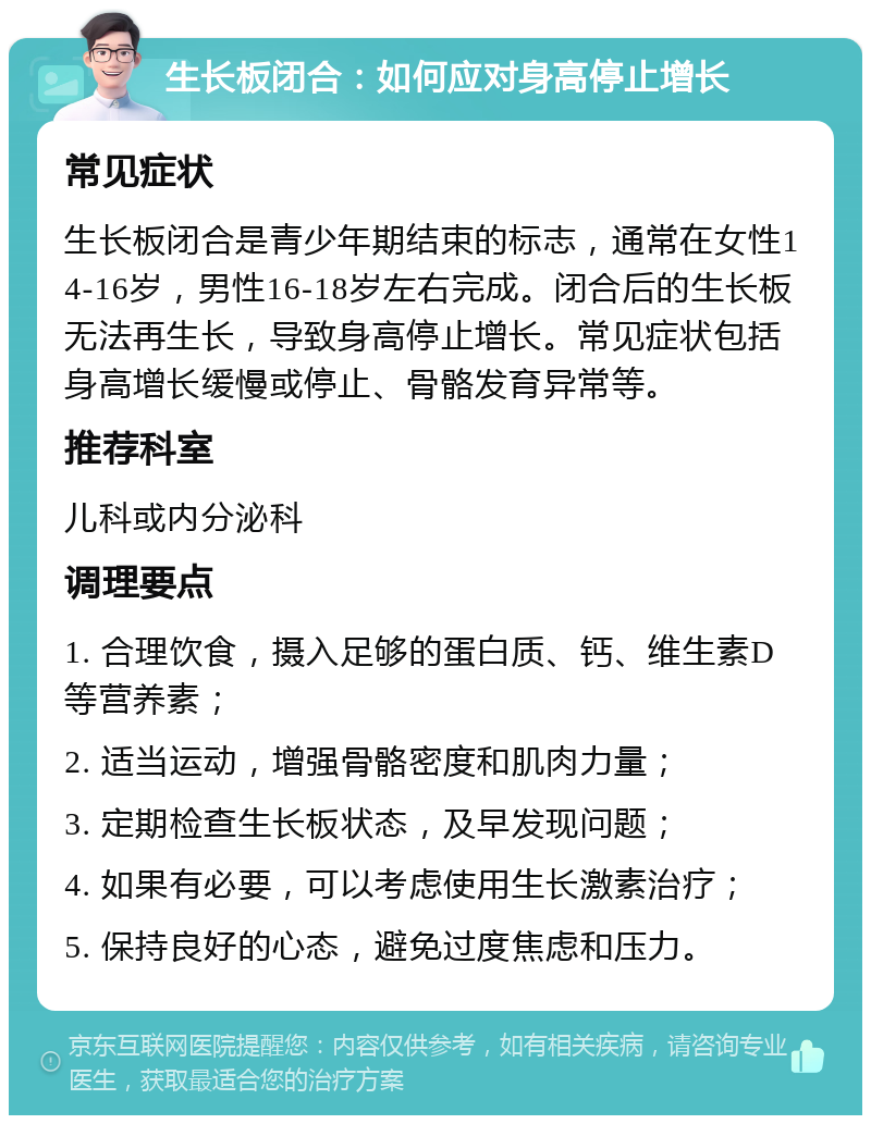 生长板闭合：如何应对身高停止增长 常见症状 生长板闭合是青少年期结束的标志，通常在女性14-16岁，男性16-18岁左右完成。闭合后的生长板无法再生长，导致身高停止增长。常见症状包括身高增长缓慢或停止、骨骼发育异常等。 推荐科室 儿科或内分泌科 调理要点 1. 合理饮食，摄入足够的蛋白质、钙、维生素D等营养素； 2. 适当运动，增强骨骼密度和肌肉力量； 3. 定期检查生长板状态，及早发现问题； 4. 如果有必要，可以考虑使用生长激素治疗； 5. 保持良好的心态，避免过度焦虑和压力。