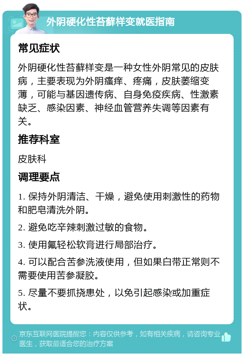 外阴硬化性苔藓样变就医指南 常见症状 外阴硬化性苔藓样变是一种女性外阴常见的皮肤病，主要表现为外阴瘙痒、疼痛，皮肤萎缩变薄，可能与基因遗传病、自身免疫疾病、性激素缺乏、感染因素、神经血管营养失调等因素有关。 推荐科室 皮肤科 调理要点 1. 保持外阴清洁、干燥，避免使用刺激性的药物和肥皂清洗外阴。 2. 避免吃辛辣刺激过敏的食物。 3. 使用氟轻松软膏进行局部治疗。 4. 可以配合苦参洗液使用，但如果白带正常则不需要使用苦参凝胶。 5. 尽量不要抓挠患处，以免引起感染或加重症状。