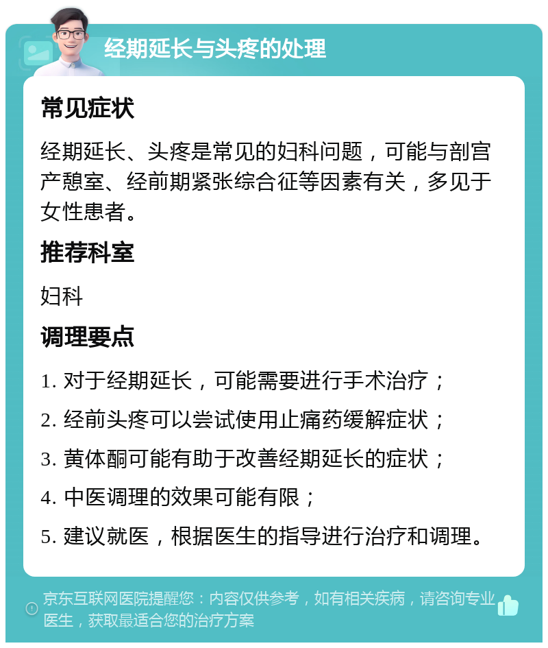 经期延长与头疼的处理 常见症状 经期延长、头疼是常见的妇科问题，可能与剖宫产憩室、经前期紧张综合征等因素有关，多见于女性患者。 推荐科室 妇科 调理要点 1. 对于经期延长，可能需要进行手术治疗； 2. 经前头疼可以尝试使用止痛药缓解症状； 3. 黄体酮可能有助于改善经期延长的症状； 4. 中医调理的效果可能有限； 5. 建议就医，根据医生的指导进行治疗和调理。