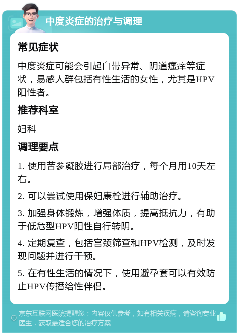 中度炎症的治疗与调理 常见症状 中度炎症可能会引起白带异常、阴道瘙痒等症状，易感人群包括有性生活的女性，尤其是HPV阳性者。 推荐科室 妇科 调理要点 1. 使用苦参凝胶进行局部治疗，每个月用10天左右。 2. 可以尝试使用保妇康栓进行辅助治疗。 3. 加强身体锻炼，增强体质，提高抵抗力，有助于低危型HPV阳性自行转阴。 4. 定期复查，包括宫颈筛查和HPV检测，及时发现问题并进行干预。 5. 在有性生活的情况下，使用避孕套可以有效防止HPV传播给性伴侣。