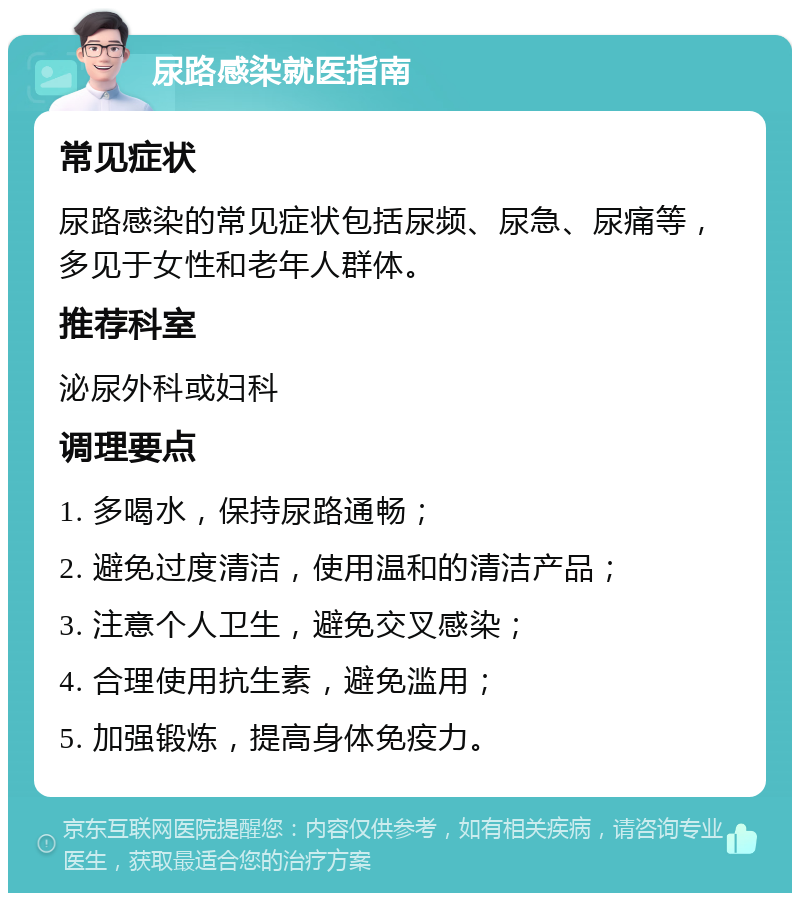 尿路感染就医指南 常见症状 尿路感染的常见症状包括尿频、尿急、尿痛等，多见于女性和老年人群体。 推荐科室 泌尿外科或妇科 调理要点 1. 多喝水，保持尿路通畅； 2. 避免过度清洁，使用温和的清洁产品； 3. 注意个人卫生，避免交叉感染； 4. 合理使用抗生素，避免滥用； 5. 加强锻炼，提高身体免疫力。