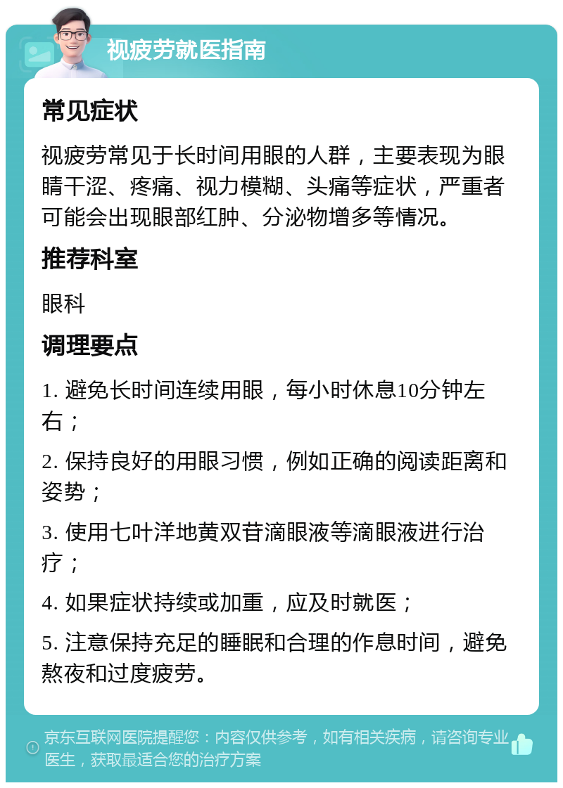 视疲劳就医指南 常见症状 视疲劳常见于长时间用眼的人群，主要表现为眼睛干涩、疼痛、视力模糊、头痛等症状，严重者可能会出现眼部红肿、分泌物增多等情况。 推荐科室 眼科 调理要点 1. 避免长时间连续用眼，每小时休息10分钟左右； 2. 保持良好的用眼习惯，例如正确的阅读距离和姿势； 3. 使用七叶洋地黄双苷滴眼液等滴眼液进行治疗； 4. 如果症状持续或加重，应及时就医； 5. 注意保持充足的睡眠和合理的作息时间，避免熬夜和过度疲劳。