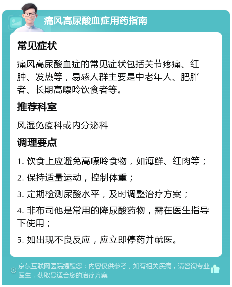 痛风高尿酸血症用药指南 常见症状 痛风高尿酸血症的常见症状包括关节疼痛、红肿、发热等，易感人群主要是中老年人、肥胖者、长期高嘌呤饮食者等。 推荐科室 风湿免疫科或内分泌科 调理要点 1. 饮食上应避免高嘌呤食物，如海鲜、红肉等； 2. 保持适量运动，控制体重； 3. 定期检测尿酸水平，及时调整治疗方案； 4. 非布司他是常用的降尿酸药物，需在医生指导下使用； 5. 如出现不良反应，应立即停药并就医。