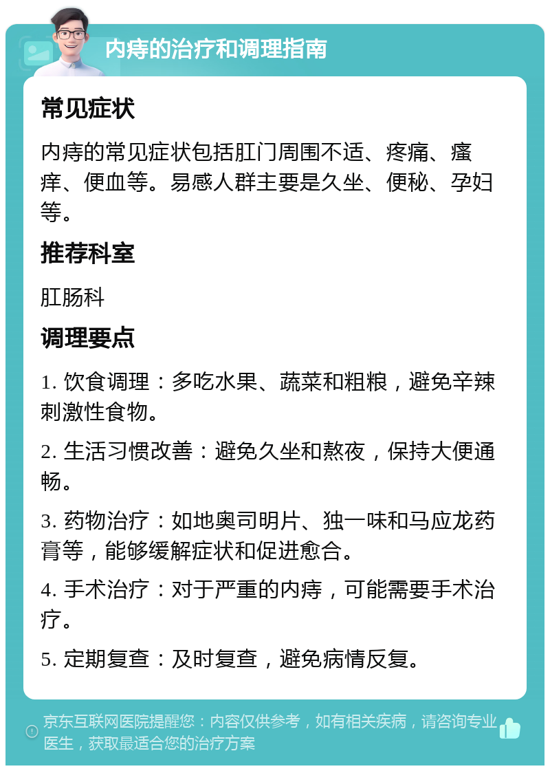 内痔的治疗和调理指南 常见症状 内痔的常见症状包括肛门周围不适、疼痛、瘙痒、便血等。易感人群主要是久坐、便秘、孕妇等。 推荐科室 肛肠科 调理要点 1. 饮食调理：多吃水果、蔬菜和粗粮，避免辛辣刺激性食物。 2. 生活习惯改善：避免久坐和熬夜，保持大便通畅。 3. 药物治疗：如地奥司明片、独一味和马应龙药膏等，能够缓解症状和促进愈合。 4. 手术治疗：对于严重的内痔，可能需要手术治疗。 5. 定期复查：及时复查，避免病情反复。