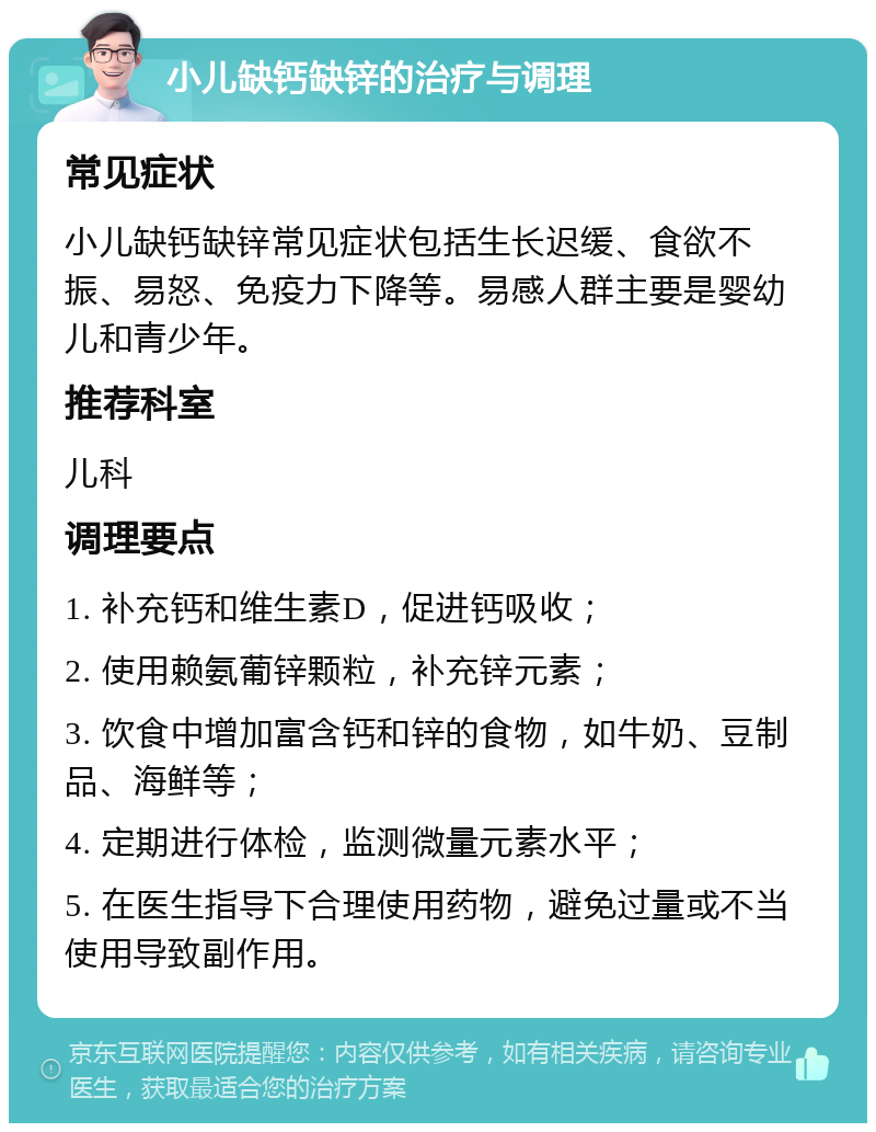 小儿缺钙缺锌的治疗与调理 常见症状 小儿缺钙缺锌常见症状包括生长迟缓、食欲不振、易怒、免疫力下降等。易感人群主要是婴幼儿和青少年。 推荐科室 儿科 调理要点 1. 补充钙和维生素D，促进钙吸收； 2. 使用赖氨葡锌颗粒，补充锌元素； 3. 饮食中增加富含钙和锌的食物，如牛奶、豆制品、海鲜等； 4. 定期进行体检，监测微量元素水平； 5. 在医生指导下合理使用药物，避免过量或不当使用导致副作用。