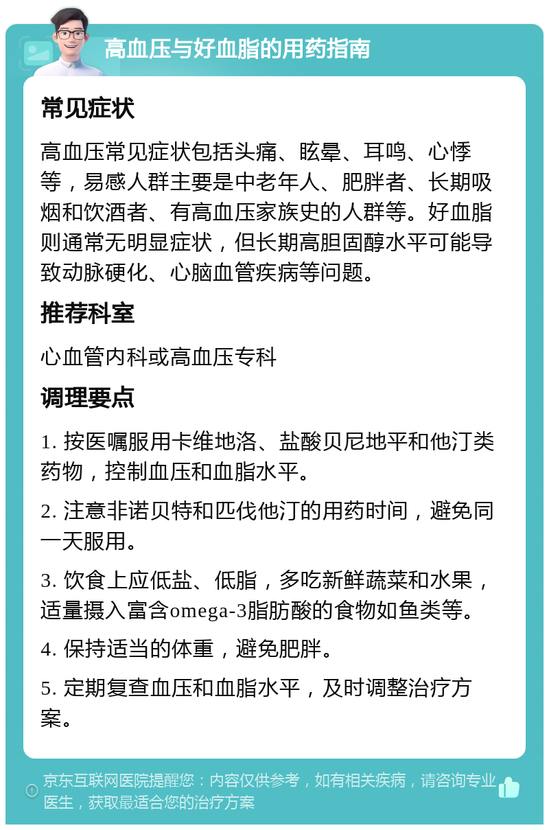 高血压与好血脂的用药指南 常见症状 高血压常见症状包括头痛、眩晕、耳鸣、心悸等，易感人群主要是中老年人、肥胖者、长期吸烟和饮酒者、有高血压家族史的人群等。好血脂则通常无明显症状，但长期高胆固醇水平可能导致动脉硬化、心脑血管疾病等问题。 推荐科室 心血管内科或高血压专科 调理要点 1. 按医嘱服用卡维地洛、盐酸贝尼地平和他汀类药物，控制血压和血脂水平。 2. 注意非诺贝特和匹伐他汀的用药时间，避免同一天服用。 3. 饮食上应低盐、低脂，多吃新鲜蔬菜和水果，适量摄入富含omega-3脂肪酸的食物如鱼类等。 4. 保持适当的体重，避免肥胖。 5. 定期复查血压和血脂水平，及时调整治疗方案。