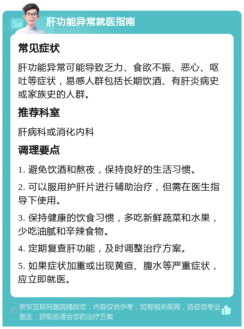 肝功能异常就医指南 常见症状 肝功能异常可能导致乏力、食欲不振、恶心、呕吐等症状，易感人群包括长期饮酒、有肝炎病史或家族史的人群。 推荐科室 肝病科或消化内科 调理要点 1. 避免饮酒和熬夜，保持良好的生活习惯。 2. 可以服用护肝片进行辅助治疗，但需在医生指导下使用。 3. 保持健康的饮食习惯，多吃新鲜蔬菜和水果，少吃油腻和辛辣食物。 4. 定期复查肝功能，及时调整治疗方案。 5. 如果症状加重或出现黄疸、腹水等严重症状，应立即就医。