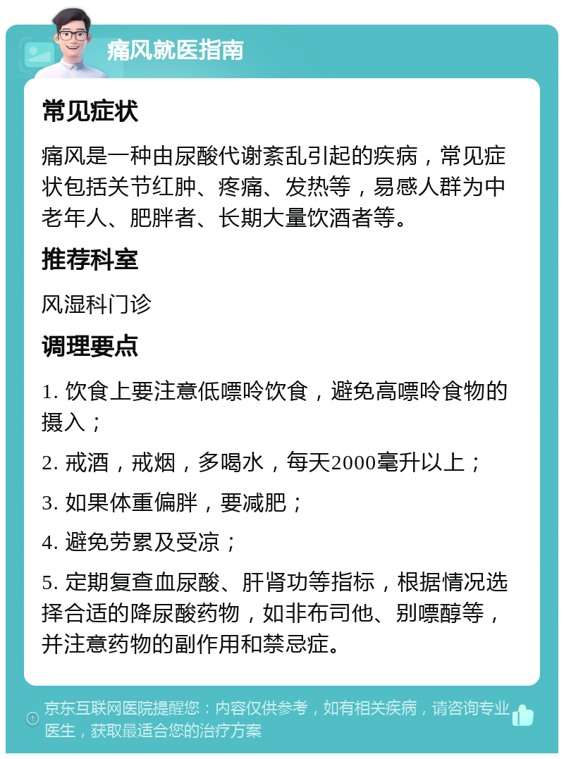 痛风就医指南 常见症状 痛风是一种由尿酸代谢紊乱引起的疾病，常见症状包括关节红肿、疼痛、发热等，易感人群为中老年人、肥胖者、长期大量饮酒者等。 推荐科室 风湿科门诊 调理要点 1. 饮食上要注意低嘌呤饮食，避免高嘌呤食物的摄入； 2. 戒酒，戒烟，多喝水，每天2000毫升以上； 3. 如果体重偏胖，要减肥； 4. 避免劳累及受凉； 5. 定期复查血尿酸、肝肾功等指标，根据情况选择合适的降尿酸药物，如非布司他、别嘌醇等，并注意药物的副作用和禁忌症。