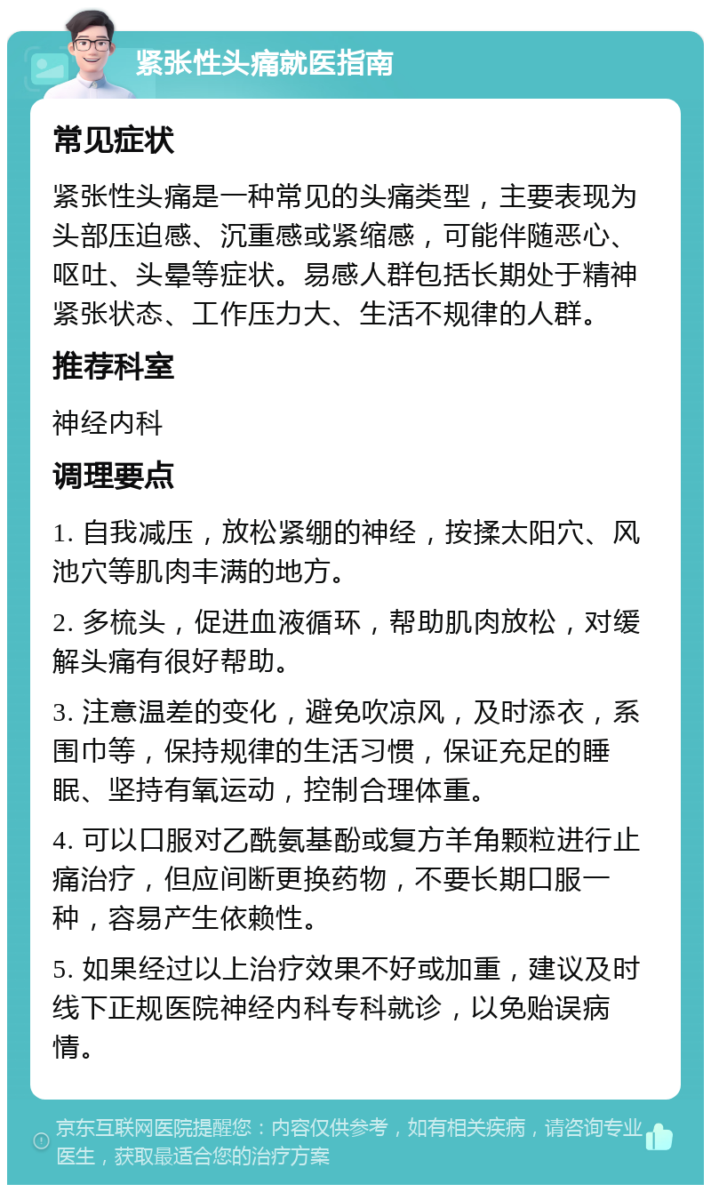 紧张性头痛就医指南 常见症状 紧张性头痛是一种常见的头痛类型，主要表现为头部压迫感、沉重感或紧缩感，可能伴随恶心、呕吐、头晕等症状。易感人群包括长期处于精神紧张状态、工作压力大、生活不规律的人群。 推荐科室 神经内科 调理要点 1. 自我减压，放松紧绷的神经，按揉太阳穴、风池穴等肌肉丰满的地方。 2. 多梳头，促进血液循环，帮助肌肉放松，对缓解头痛有很好帮助。 3. 注意温差的变化，避免吹凉风，及时添衣，系围巾等，保持规律的生活习惯，保证充足的睡眠、坚持有氧运动，控制合理体重。 4. 可以口服对乙酰氨基酚或复方羊角颗粒进行止痛治疗，但应间断更换药物，不要长期口服一种，容易产生依赖性。 5. 如果经过以上治疗效果不好或加重，建议及时线下正规医院神经内科专科就诊，以免贻误病情。