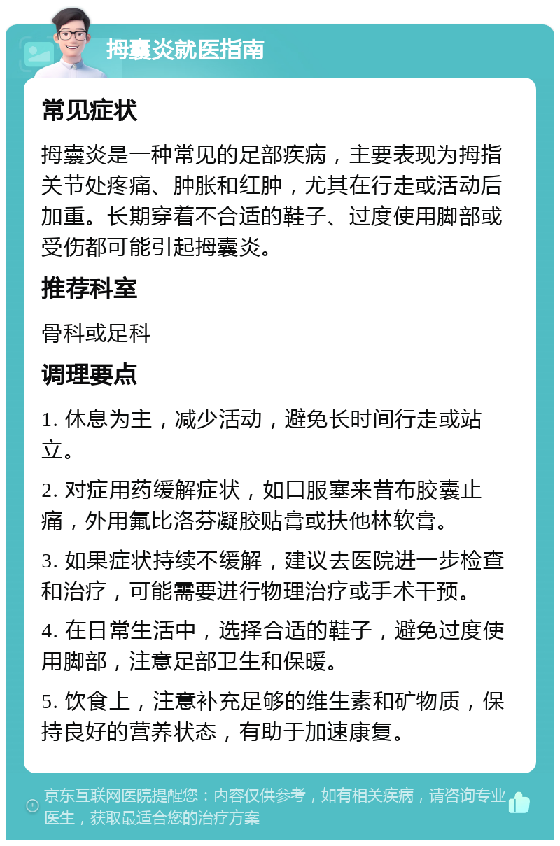 拇囊炎就医指南 常见症状 拇囊炎是一种常见的足部疾病，主要表现为拇指关节处疼痛、肿胀和红肿，尤其在行走或活动后加重。长期穿着不合适的鞋子、过度使用脚部或受伤都可能引起拇囊炎。 推荐科室 骨科或足科 调理要点 1. 休息为主，减少活动，避免长时间行走或站立。 2. 对症用药缓解症状，如口服塞来昔布胶囊止痛，外用氟比洛芬凝胶贴膏或扶他林软膏。 3. 如果症状持续不缓解，建议去医院进一步检查和治疗，可能需要进行物理治疗或手术干预。 4. 在日常生活中，选择合适的鞋子，避免过度使用脚部，注意足部卫生和保暖。 5. 饮食上，注意补充足够的维生素和矿物质，保持良好的营养状态，有助于加速康复。