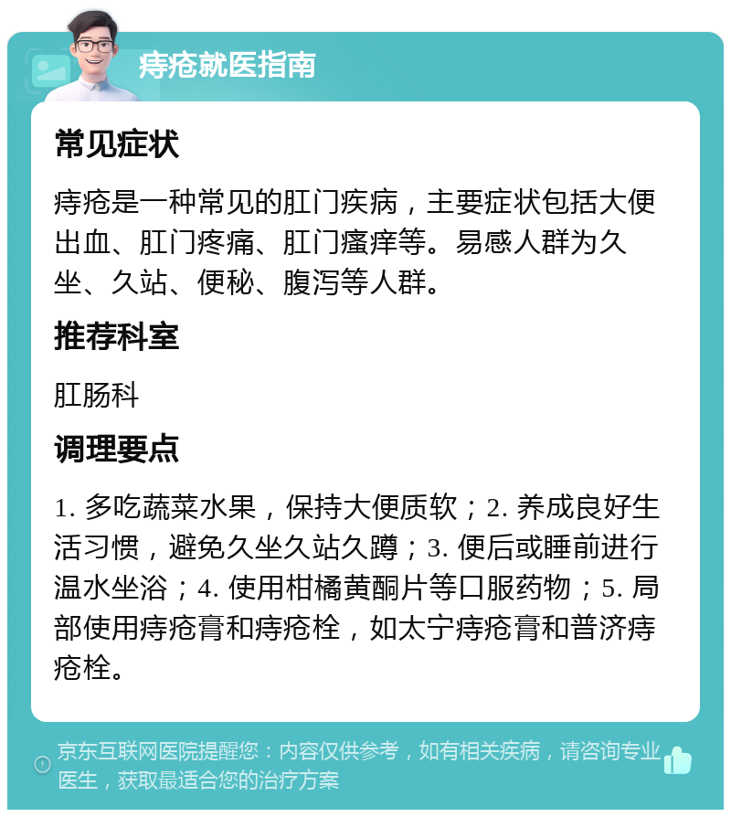 痔疮就医指南 常见症状 痔疮是一种常见的肛门疾病，主要症状包括大便出血、肛门疼痛、肛门瘙痒等。易感人群为久坐、久站、便秘、腹泻等人群。 推荐科室 肛肠科 调理要点 1. 多吃蔬菜水果，保持大便质软；2. 养成良好生活习惯，避免久坐久站久蹲；3. 便后或睡前进行温水坐浴；4. 使用柑橘黄酮片等口服药物；5. 局部使用痔疮膏和痔疮栓，如太宁痔疮膏和普济痔疮栓。