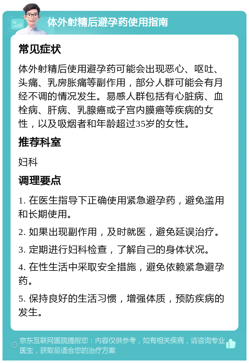 体外射精后避孕药使用指南 常见症状 体外射精后使用避孕药可能会出现恶心、呕吐、头痛、乳房胀痛等副作用，部分人群可能会有月经不调的情况发生。易感人群包括有心脏病、血栓病、肝病、乳腺癌或子宫内膜癌等疾病的女性，以及吸烟者和年龄超过35岁的女性。 推荐科室 妇科 调理要点 1. 在医生指导下正确使用紧急避孕药，避免滥用和长期使用。 2. 如果出现副作用，及时就医，避免延误治疗。 3. 定期进行妇科检查，了解自己的身体状况。 4. 在性生活中采取安全措施，避免依赖紧急避孕药。 5. 保持良好的生活习惯，增强体质，预防疾病的发生。