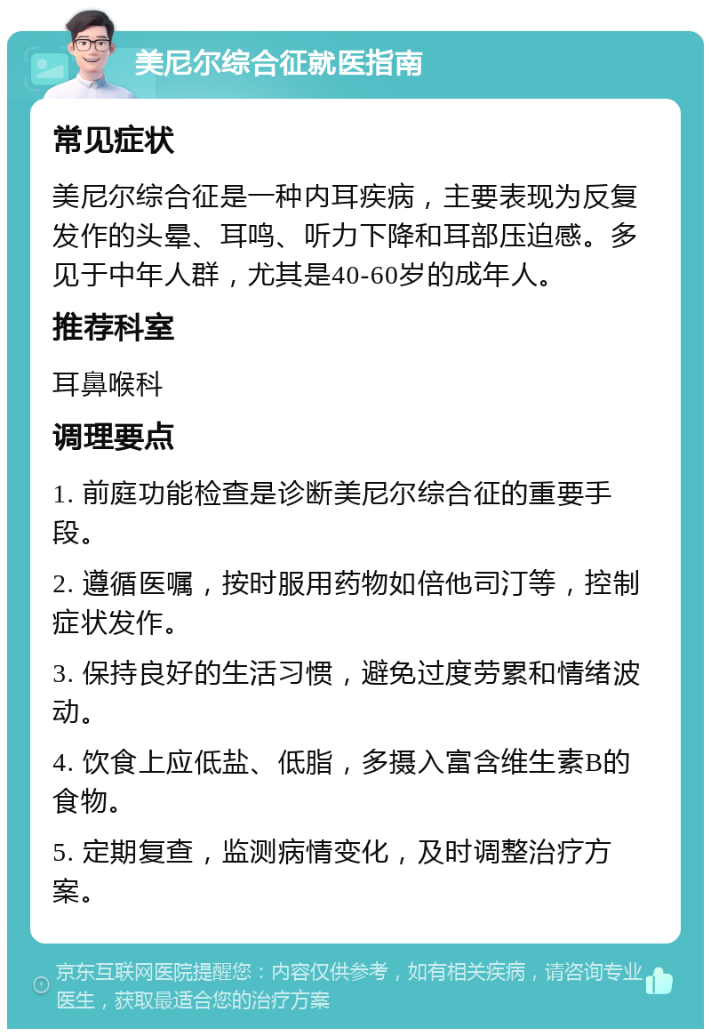 美尼尔综合征就医指南 常见症状 美尼尔综合征是一种内耳疾病，主要表现为反复发作的头晕、耳鸣、听力下降和耳部压迫感。多见于中年人群，尤其是40-60岁的成年人。 推荐科室 耳鼻喉科 调理要点 1. 前庭功能检查是诊断美尼尔综合征的重要手段。 2. 遵循医嘱，按时服用药物如倍他司汀等，控制症状发作。 3. 保持良好的生活习惯，避免过度劳累和情绪波动。 4. 饮食上应低盐、低脂，多摄入富含维生素B的食物。 5. 定期复查，监测病情变化，及时调整治疗方案。