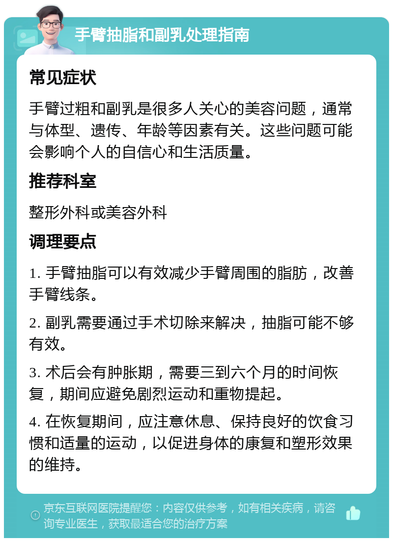 手臂抽脂和副乳处理指南 常见症状 手臂过粗和副乳是很多人关心的美容问题，通常与体型、遗传、年龄等因素有关。这些问题可能会影响个人的自信心和生活质量。 推荐科室 整形外科或美容外科 调理要点 1. 手臂抽脂可以有效减少手臂周围的脂肪，改善手臂线条。 2. 副乳需要通过手术切除来解决，抽脂可能不够有效。 3. 术后会有肿胀期，需要三到六个月的时间恢复，期间应避免剧烈运动和重物提起。 4. 在恢复期间，应注意休息、保持良好的饮食习惯和适量的运动，以促进身体的康复和塑形效果的维持。