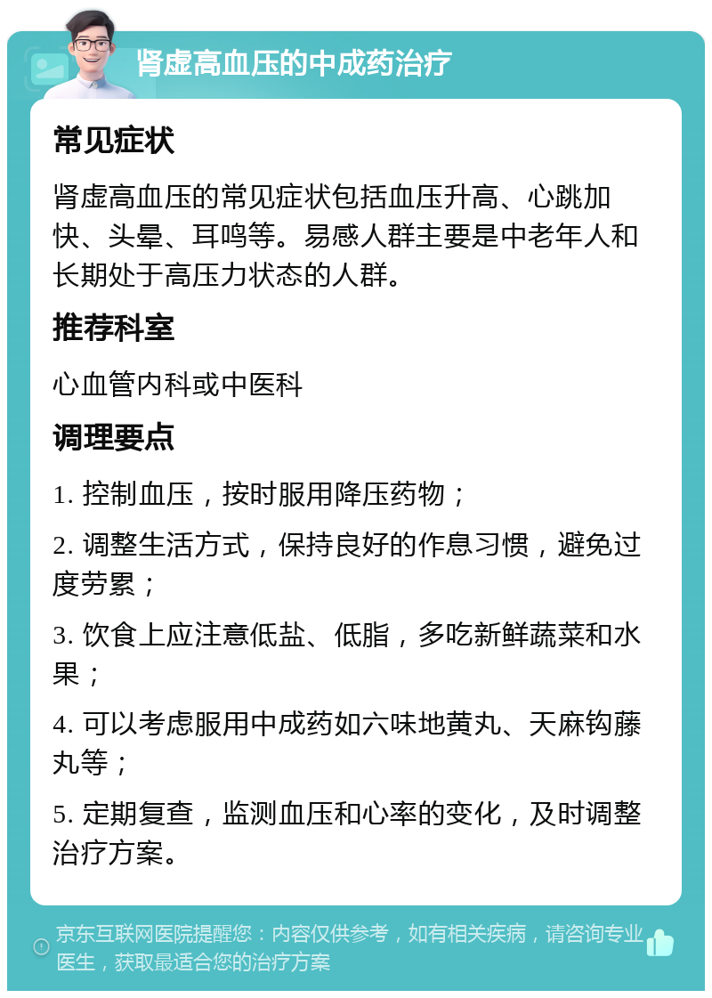 肾虚高血压的中成药治疗 常见症状 肾虚高血压的常见症状包括血压升高、心跳加快、头晕、耳鸣等。易感人群主要是中老年人和长期处于高压力状态的人群。 推荐科室 心血管内科或中医科 调理要点 1. 控制血压，按时服用降压药物； 2. 调整生活方式，保持良好的作息习惯，避免过度劳累； 3. 饮食上应注意低盐、低脂，多吃新鲜蔬菜和水果； 4. 可以考虑服用中成药如六味地黄丸、天麻钩藤丸等； 5. 定期复查，监测血压和心率的变化，及时调整治疗方案。