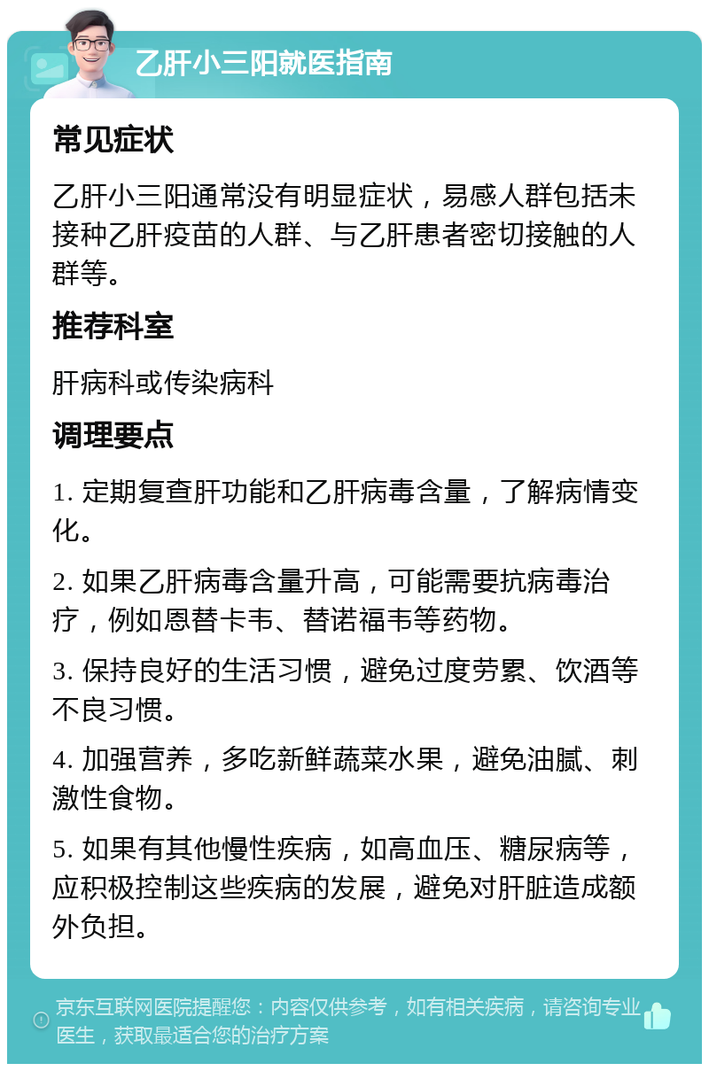 乙肝小三阳就医指南 常见症状 乙肝小三阳通常没有明显症状，易感人群包括未接种乙肝疫苗的人群、与乙肝患者密切接触的人群等。 推荐科室 肝病科或传染病科 调理要点 1. 定期复查肝功能和乙肝病毒含量，了解病情变化。 2. 如果乙肝病毒含量升高，可能需要抗病毒治疗，例如恩替卡韦、替诺福韦等药物。 3. 保持良好的生活习惯，避免过度劳累、饮酒等不良习惯。 4. 加强营养，多吃新鲜蔬菜水果，避免油腻、刺激性食物。 5. 如果有其他慢性疾病，如高血压、糖尿病等，应积极控制这些疾病的发展，避免对肝脏造成额外负担。