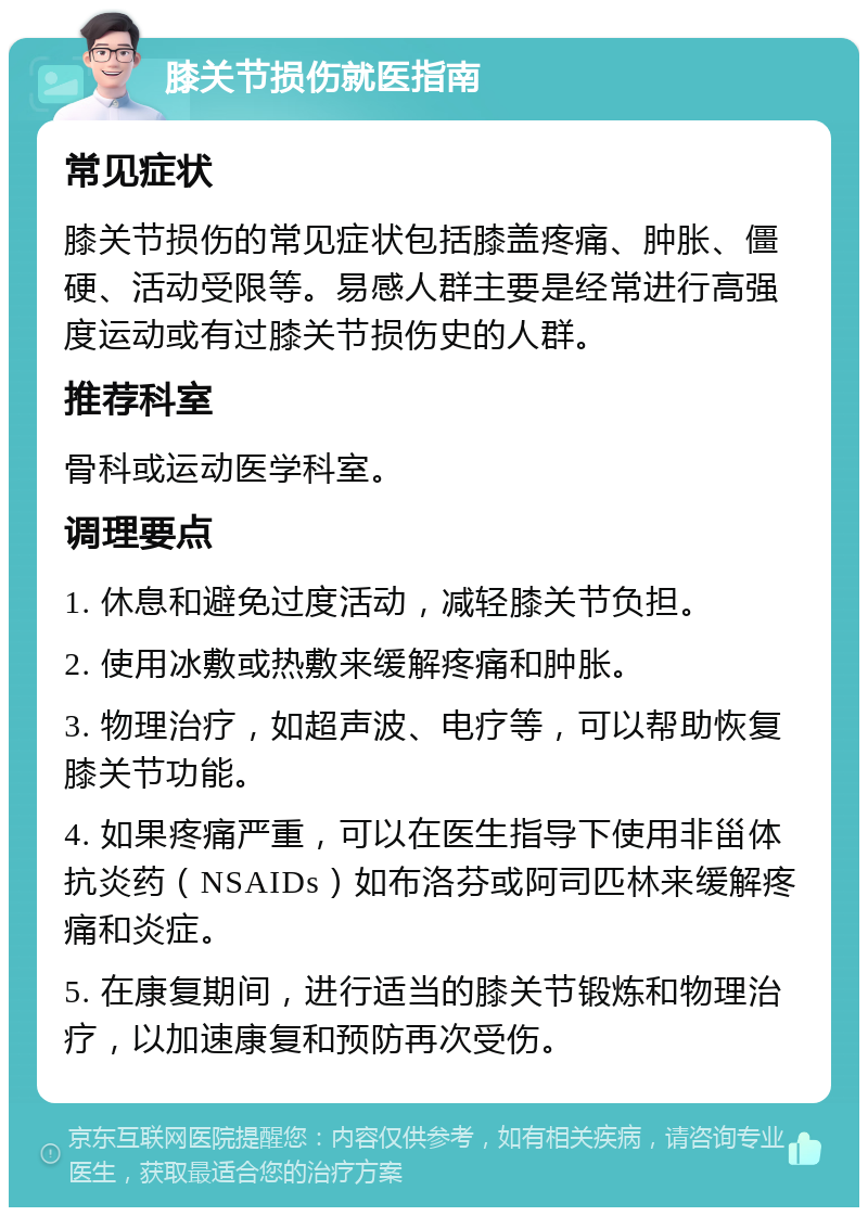 膝关节损伤就医指南 常见症状 膝关节损伤的常见症状包括膝盖疼痛、肿胀、僵硬、活动受限等。易感人群主要是经常进行高强度运动或有过膝关节损伤史的人群。 推荐科室 骨科或运动医学科室。 调理要点 1. 休息和避免过度活动，减轻膝关节负担。 2. 使用冰敷或热敷来缓解疼痛和肿胀。 3. 物理治疗，如超声波、电疗等，可以帮助恢复膝关节功能。 4. 如果疼痛严重，可以在医生指导下使用非甾体抗炎药（NSAIDs）如布洛芬或阿司匹林来缓解疼痛和炎症。 5. 在康复期间，进行适当的膝关节锻炼和物理治疗，以加速康复和预防再次受伤。