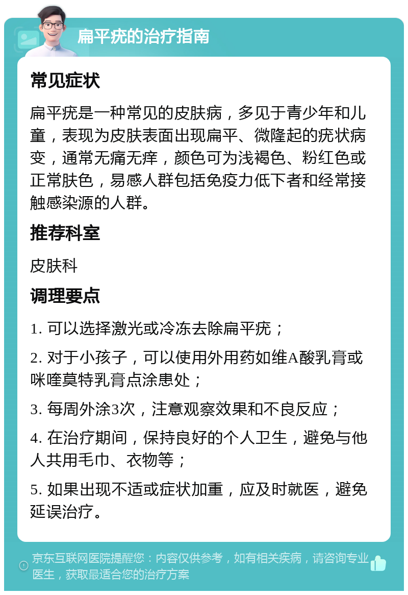 扁平疣的治疗指南 常见症状 扁平疣是一种常见的皮肤病，多见于青少年和儿童，表现为皮肤表面出现扁平、微隆起的疣状病变，通常无痛无痒，颜色可为浅褐色、粉红色或正常肤色，易感人群包括免疫力低下者和经常接触感染源的人群。 推荐科室 皮肤科 调理要点 1. 可以选择激光或冷冻去除扁平疣； 2. 对于小孩子，可以使用外用药如维A酸乳膏或咪喹莫特乳膏点涂患处； 3. 每周外涂3次，注意观察效果和不良反应； 4. 在治疗期间，保持良好的个人卫生，避免与他人共用毛巾、衣物等； 5. 如果出现不适或症状加重，应及时就医，避免延误治疗。