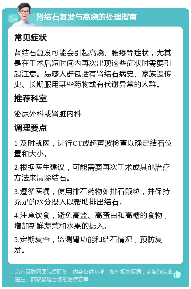 肾结石复发与高烧的处理指南 常见症状 肾结石复发可能会引起高烧、腰疼等症状，尤其是在手术后短时间内再次出现这些症状时需要引起注意。易感人群包括有肾结石病史、家族遗传史、长期服用某些药物或有代谢异常的人群。 推荐科室 泌尿外科或肾脏内科 调理要点 1.及时就医，进行CT或超声波检查以确定结石位置和大小。 2.根据医生建议，可能需要再次手术或其他治疗方法来清除结石。 3.遵循医嘱，使用排石药物如排石颗粒，并保持充足的水分摄入以帮助排出结石。 4.注意饮食，避免高盐、高蛋白和高糖的食物，增加新鲜蔬菜和水果的摄入。 5.定期复查，监测肾功能和结石情况，预防复发。